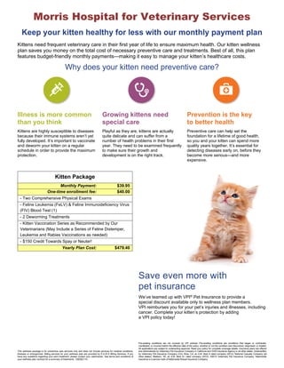 Morris Hospital for Veterinary Services 
Keep your kitten healthy for less with our monthly payment plan 
Kittens need frequent veterinary care in their first year of life to ensure maximum health. Our kitten wellness 
plan saves you money on the total cost of necessary preventive care and treatments. Best of all, this plan 
features budget-friendly monthly payments—making it easy to manage your kitten’s healthcare costs. 
Why does your kitten need preventive care? 
Illness is more common 
than you think 
Growing kittens need 
special care 
Prevention is the key 
to better health 
Kittens are highly susceptible to diseases 
because their immune systems aren’t yet 
fully developed. It’s important to vaccinate 
and deworm your kitten on a regular 
schedule in order to provide the maximum 
protection. 
Playful as they are, kittens are actually 
quite delicate and can suffer from a 
number of health problems in their first 
year. They need to be examined frequently 
to make sure their growth and 
development is on the right track. 
Preventive care can help set the 
foundation for a lifetime of good health, 
so you and your kitten can spend more 
quality years together. It’s essential for 
detecting diseases early on, before they 
become more serious—and more 
expensive. 
Save even more with 
pet insurance 
Kitten Package 
Monthly Payment: $39.95 
One-time enrollment fee: $40.00 
- Two Comprehensive Physical Exams 
- Feline Leukemia (FeLV) & Feline Immunodeficiency Virus 
(FIV) Blood Test (1) 
- 2 Deworming Treatments 
- Kitten Vaccination Series as Recommended by Our 
Veterinarians (May Include a Series of Feline Distemper, 
Leukemia and Rabies Vaccinations as needed) 
- $150 Credit Towards Spay or Neuter! 
Yearly Plan Cost: $479.40 
We’ve teamed up with VPI® Pet Insurance to provide a 
special discount available only to wellness plan members. 
VPI reimburses you for your pet’s injuries and illnesses, including 
cancer. Complete your kitten’s protection by adding 
a VPI policy today! 
This wellness package is for preventive care services only and does not include services for medical conditions, 
illnesses or emergencies. Billing services for your wellness plan are provided by P.A.W.S Billing Services. If you 
have any questions regarding your pet’s treatment, please contact your veterinarian. See terms and conditions of 
your wellness plan contract for a summary of treatments. 12B2B2110 
Pre-existing conditions are not covered by VPI policies. Pre-existing conditions are conditions that began or contracted, 
manifested, or incurred before the effective date of the policy, whether or not the condition was discovered, diagnosed, or treated. 
All applications are subject to underwriting approval. Read your policy for complete coverage details. Insurance plans are offered 
and administered by Veterinary Pet Insurance Company in California and DVM Insurance Agency in all other states. Underwritten 
by Veterinary Pet Insurance Company (CA), Brea, CA, an A.M. Best A rated company (2012); National Casualty Company (all 
other states), Madison, WI, an A.M. Best A+ rated company (2012). ©2012 Veterinary Pet Insurance Company. Nationwide 
Insurance is a service mark of Nationwide Mutual Insurance Company. 
