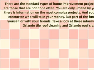 There are the standard types of home improvement project
are those that are not done often. You are only limited by yo
there is information on the most complex projects. And you
   contractor who will take your money. But part of the fun
  yourself or with your friends. Take a look at these informa
             Orlando tile roof cleaning and Orlando roof clea
 