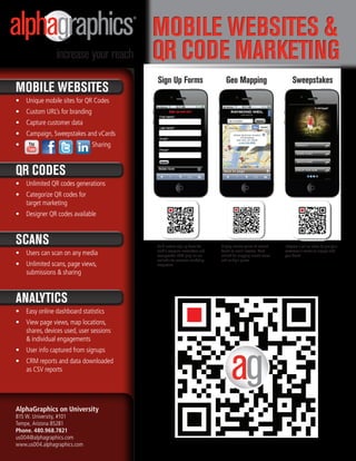 Mobile Websites &
                                         QR Code MaRketing
                                         sign Up Forms                         Geo Mapping                             sweepstakes
Mobile Websites
•	 Unique mobile sites for QR Codes
•	 Custom URL’s for branding
•	 Capture customer data
•	 Campaign, Sweepstakes and vCards
•	                             Sharing



QR Codes
•	 Unlimited QR codes generations
•	 Categorize QR codes for
   target marketing
•	 Designer QR codes available



sCans                                    Build custom sign up forms for     Display nearest points of interest    Integrate a call to action to give your
                                         mobile coupons, newsletters and    based on user’s location. Most        customers a reason to engage with
•	 Users can scan on any media           sweepstakes. CRM plug-ins are      utilized for mapping closest stores   your brand.
                                         available for seamless marketing   and multiple places.
•	 Unlimited scans, page views,          integration.

   submissions & sharing


analytiCs
•	 Easy online dashboard statistics
•	 View page views, map locations,
   shares, devices used, user sessions
   & individual engagements
•	 User info captured from signups
•	 CRM reports and data downloaded
   as CSV reports




AlphaGraphics on University
815 W. University, #101
Tempe, Arizona 85281
Phone. 480.968.7821
us004@alphagraphics.com
www.us004.alphagraphics.com
 