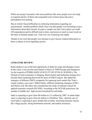 While surveying I encounter with some problems like some people were not ready
to respond and few of them who responded were in hurry hence the active
participation was lacking.
Due to which I faced difficulties in collecting information regarding our
questionnaire. Another problem which I face was that people were hesitating to give
information about their income. Except it, sample size that I have taken was small
(50 respondents) and its difficult task to draw conclusion or reach to exact result on
the basis of limited sample size. Time was very limited go into depth.
Threats to me were that people were hesitant to give income related information so
there is chance to error regarding income.




LITRATURE REVIEW:
Rural market is one of the best opportunity in India for soaps and shampoo sector.
In this sense, I can say that rural market is future of FMCG(soaps and shampoos).
As the research of PURBA BASU (FACULTY OF ICFAI, B. SCHOOL), The
lifestyle of rural consumers is changing. Rural market and marketing strategy have
become latest marketing buzzword for most of FMCG majors. She added the
strategies of different FMCG companies for capturing rural market like Titan’s
sonata watches, coca cola’s 200ml bottles, different marketing strategies of HLL
and Marico Ltd. She takes into consideration the study of national council for
applied economic research (NCAER). According to the NCEAR projections, the
number of middle and high income household In rural India.
India is expecting to grow from 80 million to 111 million by 2007. In urban India
same is expecting to grow from 46 million to 59million. Thus , absolute size of
rural India is expecting to grow double that of urban. increasing demand. Factors
like village psyche, strong distribution network, and market awareness.


                                                                                    12
 