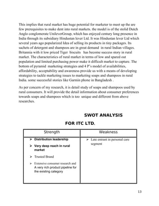 This implies that rural market has huge potential for marketer to meet up the are
few prerequisites to make dent into rural markets. the model is of the stolid Dutch
Anglo conglomerate UnileverGroup, which has enjoyed century long presence in
India through its subsidiary Hindustan lever Ltd. It was Hindustan lever Ltd which
several years ago popularized Idea of selling its products in tiny packages. Its
sachets of detergent and shampoos are in great demand in rural Indian villages.
Britannia with it low priced Tiger biscuits has become success story in rural
market. The characteristics of rural market in terms of low and spared out
population and limited purchasing power make it difficult market to capture. The
bottom of pyramid marketing strategies and 4 P’s model of availabilities,
affordability, acceptability and awareness provide us with a means of developing
strategies to tackle marketing issues to marketing soaps and shampoos in rural
India. some successful stories like Garmin phone in Bangladesh .
As per concern of my research, it is detail study of soaps and shampoos used by
rural consumers. It will provide the detail information about consumer preferences
towards soaps and shampoos which is too unique and different from above
researches.


                                             SWOT ANALYSIS
                                 FOR ITC LTD.

                 Strength                              Weakness
       ➢ Distribution leadership              ➢ Late entrant in personal care
                                                segment
       ➢ Very deep reach in rural
         market

       ➢ Trusted Brand
       ➢ Extensive consumer research and
          A very rich product pipeline for
          the existing category




                                                                                  13
 