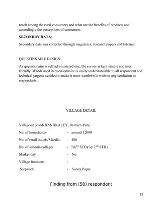 reach among the rural consumers and what are the benefits of products and
accordingly the perceptions of consumers.
SECONDRY DATA:
Secondary data was collected through magazines, research papers and Internet.


QUESTINNAIRE DESIGN:
As questionnaire is self administered one, the survey is kept simple and user
friendly. Words used in questionnaire is easily understandable to all respondent and
technical jargons avoided to make it most worthwhile without any confusion to
respondents.




                                VILLAGE DETAIL


Village-at post-KHANDKALEY, District -Pune
No. of households-              - around 12000
No. of retail outlets/Mandis-   - 400
No. of schools/colleges         - 7(8TH STD)/3(12TH STD)
Market day                      -   No
Village functions               -
Sarpanch:                       -   Sunita Popat



                     Finding from (50) respondent

                                                                                  15
 