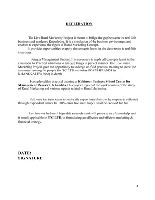 DECLERATION


        The Live Rural Marketing Project is meant to bridge the gap between the real-life
business and academic Knowledge. It is a simulation of the business environment and
enables to experience the rigors of Rural Marketing Concept.
        It provides opportunities to apply the concepts learnt in the class-room to real-life
situations.

         Being a Management Student, It is necessary to apply all concepts learnt in the
classroom to Practical situations to analyze things in perfect manner. The Live Rural
Marketing Project gave me opportunity to undergo on field practical training to know the
awareness among the people for ITC LTD and other SOAPS BRANDS in
KHANDKALEY(Pune) in depth.

         I completed this practical training at Kohinoor Business School Center for
Management Research, Khandala.This project report of the work consists of the study
of Rural Marketing and various aspects related to Rural Marketing.


         Full care has been taken to make this report error free yet the responses collected
through respondent cannot be 100% error free and I hope I shall be excused for that.


        Last but not the least I hope this research work will prove to be of some help and
it would applicable to ITC LTD. in formulating an effective and efficient marketing &
financial strategy.




DATE:
SIGNATURE




                                                                                                4
 