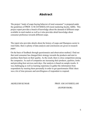 Abstract


The project “study of soaps buying behavior of rural consumer” is prepared under
the guidelines of PROF. G M JAYSHEELAN (rural marketing faculty, KBS). This
project report provides a bunch of knowledge about the demand of different soaps
available in rural market as well as it also provides detail knowledge about
consumer preference towards different soaps.


The report also provides details about the history of soaps and Shampoos sector in
rural India. there is plenty of data analysis and conclusions are given in research
paper.
On the basis of feedback through questionnaire and observation method, I find out
that rural consumer has changed their strategy towards the products and start to
purchase them basis on their quality. As the result, there is close competition among
the companies. As each of companies are increasing their products, qualities, looks
and providing best services each days. Our analysis is based on sample results. It
was challenging as well as learning experience to gather the information from
respondents by meeting them personally in order to get questionnaire filled .there
was a lot of time pressure and unwillingness of respondent to respond.




AKHILESH KUMAR                                       PROF. GM JAYSHEELAM
                                                         (SUPERVISOR)




                                                                                      5
 