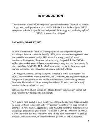 INTRODUCTION

There was time when FMCG companies ignored rural market, they took no interest
 to produce or sell products in rural market in India. It was initial stage of FMCG
companies in India. As per the time had passed, the strategy and marketing style of
                         FMCG companies had changed.


BACKGROUND OF STUDY:


In 1970, Nirma was the first FMCG company to initiate and produced goods
according to the rural consumer. In early 1970s, when Nirma washing powder was
introduced in low income market, HLL reacted in a way typical of many
multinational companies . however, Nirma’s entry changed all Indian FMCG as
well as soap market scene . it became a great success story and laid the roadmap for
others to follow. MNCs like HLL, which were sitting pretty till then, woke up to
new market realities and noticed the latent rural potential of India.
C.K. Rangnathan started selling shampoos in sachet in initial investment of Rs
15,000 and dare to take on multinationals, HLL and P&G, the unquestioned leader
in segment. He targeted rural and small town consumers who used soap to wash
their hairs. He introduced sachet at 90 paisa and then 50 paisa . and that’s why
multinationals sat and noticed him.
Sales zoomed from 35,000 sachets to 12 lacks. Initially they took any sachet, but
after 3 months they restricted to chik sachets.


Now a days, rural market is most lucrative , opportunistic and most focusing sector
by major MNCs in India. Each and every company is set to invest huge capital to
competes in rural market. According to the FICCI, the number of rural household
using soaps products has grown from 136 million in 2004 to 143millon in 2007, it
is clear indication that rural consumers have shifted from commodities to branded
products . urban consumer, on other hand could go slow on FMCG expenses ,
                                                                                      7
 