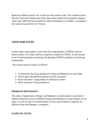 thanks for inflation spiral, rise in fuel cost and costlier credit. The evidence shows
that first time rural market grow faster than urban market in key product category
April- may 2008, the latest month for which information is available , according to
the market research firm AC Nielsen.




NEED FOR STUDY


In those days, rural market is one of the best opportunities in FMCG sector in
Indian market. It is wider and less competitive market for FMCG. As the income
level of rural consumers increasing, the demand of FMCG products is increasing
continuously.
The various needs of study are follows:


   ➢ To determine the rising demand of Soaps and Shampoos in rural India
   ➢ Know about the different choices of rural consumers
   ➢ Rural consumer’s usage habits are deferent to urban
   ➢ Rural consumer’s buying behavior


PROBLEM DEFINITION:
The study of opportunity of Soaps and Shampoos in rural market is sum total of
deferent analytical survey of different Soaps and Shampoos in rural market. In one
sense, we can say that it is determination of how much market is captured by
different Soap and Shampoo companies.


SCOPE OF STUDY:

                                                                                         8
 