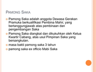 PAMONG SAKA
 Pamong Saka adalah anggota Dewasa Gerakan
Pramuka berkualifikasi Pembina Mahir, yang
bertanggungjawab atas pembinaan dan
pengembangan Saka
 Pamong Saka diangkat dan dikukuhkan oleh Ketua
Kwartir Cabang, atas usul Pimpinan Saka yang
bersangkutan.
 masa bakti pamong saka 3 tahun
 pamong saka ex officio Mabi Saka
 