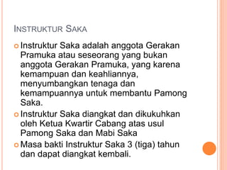 INSTRUKTUR SAKA
 Instruktur Saka adalah anggota Gerakan
Pramuka atau seseorang yang bukan
anggota Gerakan Pramuka, yang karena
kemampuan dan keahliannya,
menyumbangkan tenaga dan
kemampuannya untuk membantu Pamong
Saka.
 Instruktur Saka diangkat dan dikukuhkan
oleh Ketua Kwartir Cabang atas usul
Pamong Saka dan Mabi Saka
 Masa bakti Instruktur Saka 3 (tiga) tahun
dan dapat diangkat kembali.
 