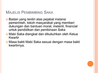 MAJELIS PEMBIMBING SAKA
 Badan yang terdiri atas pejabat instansi
pemerintah, tokoh masyarakat yang memberi
dukungan dan bantuan moral, meteriil, financial
untuk pendidikan dan pembinaan Saka
 Mabi Saka diangkat dan dikukuhkan oleh Ketua
Kwartir
 Masa bakti Mabi Saka sesuai dengan masa bakti
kwartirnya.
 