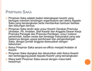 PIMPINAN SAKA
 Pimpinan Saka adalah badan kelengkapan kwartir yang
bertugas memberi bimbingan organisatoris dan teknis kepada
Saka yang bersangkutan serta memberikan bantuan fasilitas
dan dukungan lainnya.
 Pimpinan Saka terdiri atas unsur Kwartir Gerakan Pramuka
(Andalan, Pb. Andalan, Staf Kwartir dan Anggota Dewan Kerja
Pramuka Penegak dan Pramuka Pandega), unsur instansi
pemerintah, badan swata dan lembaga masyarakat yang ada
kaitannya dengan upaya pembinaan dan pengembangan
Saka, dengan jumlah anggota disesuaikan dengan
kebutuhan.
 Ketua Pimpinan Saka secara ex-officio menjadi Andalan di
Kwartir
 Pimpinan Saka diangkat dan dikukuhkan oleh Ketua Kwartir
dan bertanggung-jawab kepada Kwartir yang bersangkutan
 Masa bakti Pimpinan Saka sesuai dengan masa bakti
kwartirnya
 