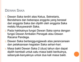 DEWAN SAKA
1. Dewan Saka terdiri atas Ketua, Sekretaris,
Bendahara dan beberapa anggota yang berasal
dari anggota Saka dan dipilih oleh anggota Saka
melalu Musyawarah Saka.
2. Pada hakikatnya fungsi Dewan Saka sama dengan
fungsi Dewan Ambalan Penegak atau Dewan
Racana Pandega.
3. Dewan Saka bertanggungjawab atas perencanaan
dan pelaksanaan kegiatan Saka sehari-hari.
4. Masa bakti Dewan Saka 2 (dua) tahun dan dapat
dipilih kembali untuk satu masa bakti berikutnya,
sebanyak-banyaknya untuk dua kali masa bakti.
 