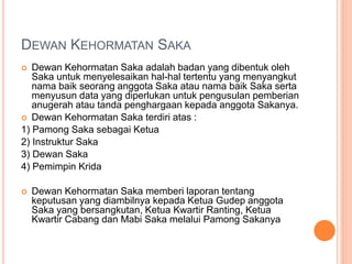 DEWAN KEHORMATAN SAKA
 Dewan Kehormatan Saka adalah badan yang dibentuk oleh
Saka untuk menyelesaikan hal-hal tertentu yang menyangkut
nama baik seorang anggota Saka atau nama baik Saka serta
menyusun data yang diperlukan untuk pengusulan pemberian
anugerah atau tanda penghargaan kepada anggota Sakanya.
 Dewan Kehormatan Saka terdiri atas :
1) Pamong Saka sebagai Ketua
2) Instruktur Saka
3) Dewan Saka
4) Pemimpin Krida
 Dewan Kehormatan Saka memberi laporan tentang
keputusan yang diambilnya kepada Ketua Gudep anggota
Saka yang bersangkutan, Ketua Kwartir Ranting, Ketua
Kwartir Cabang dan Mabi Saka melalui Pamong Sakanya
 