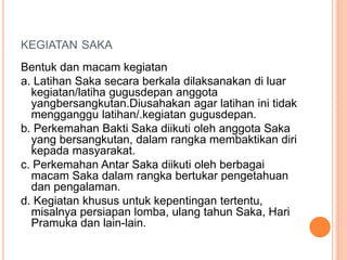 KEGIATAN SAKA
Bentuk dan macam kegiatan
a. Latihan Saka secara berkala dilaksanakan di luar
kegiatan/latiha gugusdepan anggota
yangbersangkutan.Diusahakan agar latihan ini tidak
mengganggu latihan/.kegiatan gugusdepan.
b. Perkemahan Bakti Saka diikuti oleh anggota Saka
yang bersangkutan, dalam rangka membaktikan diri
kepada masyarakat.
c. Perkemahan Antar Saka diikuti oleh berbagai
macam Saka dalam rangka bertukar pengetahuan
dan pengalaman.
d. Kegiatan khusus untuk kepentingan tertentu,
misalnya persiapan lomba, ulang tahun Saka, Hari
Pramuka dan lain-lain.
 