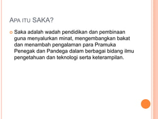 APA ITU SAKA?
 Saka adalah wadah pendidikan dan pembinaan
guna menyalurkan minat, mengembangkan bakat
dan menambah pengalaman para Pramuka
Penegak dan Pandega dalam berbagai bidang ilmu
pengetahuan dan teknologi serta keterampilan.
 
