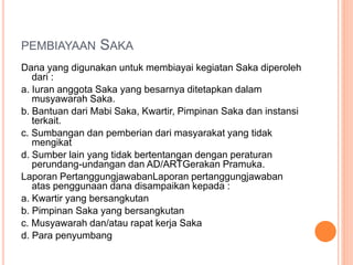 PEMBIAYAAN SAKA
Dana yang digunakan untuk membiayai kegiatan Saka diperoleh
dari :
a. Iuran anggota Saka yang besarnya ditetapkan dalam
musyawarah Saka.
b. Bantuan dari Mabi Saka, Kwartir, Pimpinan Saka dan instansi
terkait.
c. Sumbangan dan pemberian dari masyarakat yang tidak
mengikat
d. Sumber lain yang tidak bertentangan dengan peraturan
perundang-undangan dan AD/ARTGerakan Pramuka.
Laporan PertanggungjawabanLaporan pertanggungjawaban
atas penggunaan dana disampaikan kepada :
a. Kwartir yang bersangkutan
b. Pimpinan Saka yang bersangkutan
c. Musyawarah dan/atau rapat kerja Saka
d. Para penyumbang
 