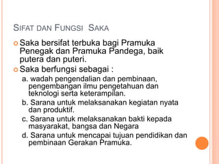 SIFAT DAN FUNGSI SAKA
 Saka bersifat terbuka bagi Pramuka
Penegak dan Pramuka Pandega, baik
putera dan puteri.
 Saka berfungsi sebagai :
a. wadah pengendalian dan pembinaan,
pengembangan ilmu pengetahuan dan
teknologi serta keterampilan.
b. Sarana untuk melaksanakan kegiatan nyata
dan produktif.
c. Sarana untuk melaksanakan bakti kepada
masyarakat, bangsa dan Negara
d. Sarana untuk mencapai tujuan pendidikan dan
pembinaan Gerakan Pramuka.
 