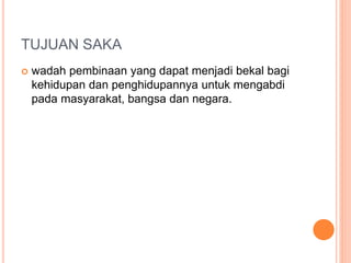 TUJUAN SAKA
 wadah pembinaan yang dapat menjadi bekal bagi
kehidupan dan penghidupannya untuk mengabdi
pada masyarakat, bangsa dan negara.
 