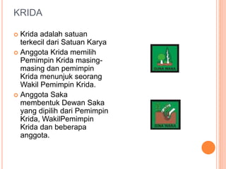 KRIDA
 Krida adalah satuan
terkecil dari Satuan Karya
 Anggota Krida memilih
Pemimpin Krida masing-
masing dan pemimpin
Krida menunjuk seorang
Wakil Pemimpin Krida.
 Anggota Saka
membentuk Dewan Saka
yang dipilih dari Pemimpin
Krida, WakilPemimpin
Krida dan beberapa
anggota.
 