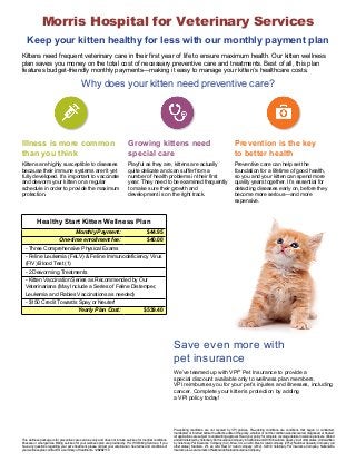 Morris Hospital for Veterinary Services 
Keep your kitten healthy for less with our monthly payment plan 
Kittens need frequent veterinary care in their first year of life to ensure maximum health. Our kitten wellness 
plan saves you money on the total cost of necessary preventive care and treatments. Best of all, this plan 
features budget-friendly monthly payments—making it easy to manage your kitten’s healthcare costs. 
Why does your kitten need preventive care? 
Illness is more common 
than you think 
Growing kittens need 
special care 
Prevention is the key 
to better health 
Kittens are highly susceptible to diseases 
because their immune systems aren’t yet 
fully developed. It’s important to vaccinate 
and deworm your kitten on a regular 
schedule in order to provide the maximum 
protection. 
Playful as they are, kittens are actually 
quite delicate and can suffer from a 
number of health problems in their first 
year. They need to be examined frequently 
to make sure their growth and 
development is on the right track. 
Preventive care can help set the 
foundation for a lifetime of good health, 
so you and your kitten can spend more 
quality years together. It’s essential for 
detecting diseases early on, before they 
become more serious—and more 
expensive. 
Save even more with 
pet insurance 
Healthy Start Kitten Wellness Plan 
Monthly Payment: $44.95 
One-time enrollment fee: $40.00 
- Three Comprehensive Physical Exams 
- Feline Leukemia (FeLV) & Feline Immunodeficiency Virus 
(FIV) Blood Test (1) 
- 2 Deworming Treatments 
- Kitten Vaccination Series as Recommended by Our 
Veterinarians (May Include a Series of Feline Distemper, 
Leukemia and Rabies Vaccinations as needed) 
- $150 Credit Towards Spay or Neuter! 
Yearly Plan Cost: $539.40 
We’ve teamed up with VPI® Pet Insurance to provide a 
special discount available only to wellness plan members. 
VPI reimburses you for your pet’s injuries and illnesses, including 
cancer. Complete your kitten’s protection by adding 
a VPI policy today! 
This wellness package is for preventive care services only and does not include services for medical conditions, 
illnesses or emergencies. Billing services for your wellness plan are provided by P.A.W.S Billing Services. If you 
have any questions regarding your pet’s treatment, please contact your veterinarian. See terms and conditions of 
your wellness plan contract for a summary of treatments. 12B2B2110 
Pre-existing conditions are not covered by VPI policies. Pre-existing conditions are conditions that began or contracted, 
manifested, or incurred before the effective date of the policy, whether or not the condition was discovered, diagnosed, or treated. 
All applications are subject to underwriting approval. Read your policy for complete coverage details. Insurance plans are offered 
and administered by Veterinary Pet Insurance Company in California and DVM Insurance Agency in all other states. Underwritten 
by Veterinary Pet Insurance Company (CA), Brea, CA, an A.M. Best A rated company (2012); National Casualty Company (all 
other states), Madison, WI, an A.M. Best A+ rated company (2012). ©2012 Veterinary Pet Insurance Company. Nationwide 
Insurance is a service mark of Nationwide Mutual Insurance Company. 
