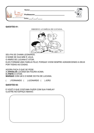 QUESTÃO 01:
OBSERVE A FAMÍLIA DE LUCIANA.
SEU PAI SE CHAMA LEONARDO.
O NOME DE SUA MÃE É JÚLIA.
O IRMÃO DE LUCIANA É VITOR.
ELES FORMAM UMA FAMÍLIA FELIZ, PORQUE VIVEM SEMPRE AGRADECENDO A DEUS
POR TODAS AS COISAS.
AGORA FAÇA O QUE SE PEDE:
A) ENVOLVA LUCIANA NA FIGURA ACIMA.
B) PINTE O VITOR.
MARQUE COM UM X O NOME DO PAI DE LUCIANA.
( ) FERNANDO ( ) LEONARDO ( ) JOÃO
QUESTÃO 02:
E VOCÊ O QUE COSTUMA FAZER COM SUA FAMÍLIA?
ILUSTRE NO ESPAÇO ABAIXO.
 