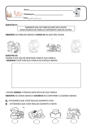 QUESTÃO 01:
SABEMOS QUE AS FAMÍLIAS NÃO SÃO IGUAIS.
CADA PESSOA DA FAMÍLIA É DIFERENTE UMA DA OUTRA.
OBSERVE AS FAMÍLIAS ABAIXO E ENVOLVA AS QUE SÃO IGUAIS.
QUESTÃO 02:
AGORA É SUA VEZ DE MOSTRAR COMO É SUA FAMÍLIA.
• DESENHE VOCÊ COM SUA FAMÍLIA NO ESPAÇO ABAIXO.
• AGORA RISQUE A PESSOA MAIS NOVA DE SUA FAMÍLIA
OBSERVE AS CENAS ABAIXO E ESCREVA NO CONFORME A LEGENDA ABAIXO.
D - ATIVIDADES QUE VOCÊ REALIZA DURANTE O DIA.
N - ATIVIDADES QUE VOCÊ REALIZA DURANTE A NOITE
 