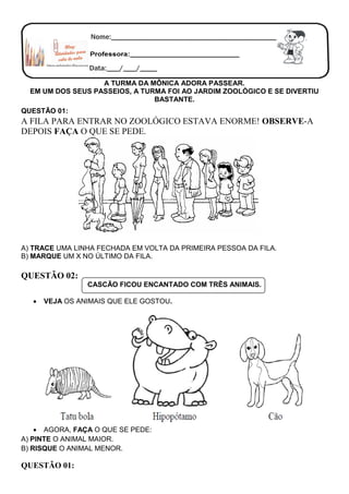 A TURMA DA MÔNICA ADORA PASSEAR.
EM UM DOS SEUS PASSEIOS, A TURMA FOI AO JARDIM ZOOLÓGICO E SE DIVERTIU
BASTANTE.
QUESTÃO 01:
A FILA PARA ENTRAR NO ZOOLÓGICO ESTAVA ENORME! OBSERVE-A
DEPOIS FAÇA O QUE SE PEDE.
A) TRACE UMA LINHA FECHADA EM VOLTA DA PRIMEIRA PESSOA DA FILA.
B) MARQUE UM X NO ÚLTIMO DA FILA.
QUESTÃO 02:
CASCÃO FICOU ENCANTADO COM TRÊS ANIMAIS.
 VEJA OS ANIMAIS QUE ELE GOSTOU.
 AGORA, FAÇA O QUE SE PEDE:
A) PINTE O ANIMAL MAIOR.
B) RISQUE O ANIMAL MENOR.
QUESTÃO 01:
 