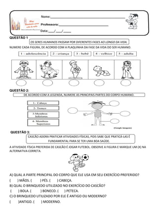 QUESTÃO 1
OS SERES HUMANOS PASSAM POR DIFERENTES FASES AO LONGO DA VIDA.
NUMERE CADA FIGURA, DE ACORDO COM A PLAQUINHA DA FASE DA VIDA DO SER HUMANO.
QUESTÃO 2:
DE ACORDO COM A LEGENDA, NUMERE AS PRINCIPAIS PARTES DO CORPO HUMANO.
QUESTÃO 3:
CASCÃO ADORA PRATICAR ATIVIDADES FÍSICAS, POIS SABE QUE PRATICÁ-LAS É
FUNDAMENTAL PARA SE TER UMA BOA SAÚDE.
A ATIVIDADE FÍSICA PREFERIDA DE CASCÃO É JOGAR FUTEBOL. OBSERVE A FIGURA E MARQUE UM (X) NA
ALTERNATIVA CORRETA.
A) QUAL A PARTE PRINCIPAL DO CORPO QUE ELE USA EM SEU EXERCÍCIO PREFERIDO?
( ) MÃOS. ( ) PÉS. ( ) CABEÇA.
B) QUAL O BRINQUEDO UTILIZADO NO EXERCÍCIO DO CASCÃO?
( ) BOLA. ( ) BONECO. ( ) PETECA.
C) O BRINQUEDO UTILIZADO POR ELE É ANTIGO OU MODERNO?
( )ANTIGO. ( ) MODERNO.
 