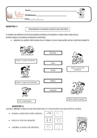 QUESTÃO 1:
PERCEBEMOS O MUNDO ATRAVÉS DOS SENTIDOS.
A TURMA DA MÔNICA ESTÁ REALIZANDO DIVERSAS ATIVIDADES E PARA CADA UMA DELAS,
ESTÃO SENDO UTILIZADOS DIFERENTES SENTIDOS.
 OBSERVE AS AÇÕES PRATICADAS PELA TURMA E LIGUE CADA AÇÃO AO SEU SENTIDO CORRETO.
QUESTÃO 2:
AGORA, PINTE O ÓRGÃO DO SENTIDO QUE É UTILIZADO NAS SEGUINTES AÇÕES:
 PASSO A MÃO PELO MEU ROSTO.
 OUÇO A VOZ DA MAMÃE.
 CHEIRO A PASTA DE DENTES.
 