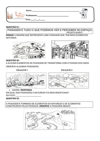 QUESTÃO 01:
PAISAGEM É TUDO O QUE PODEMOS VER E PERCEBER NO ESPAÇO.
PROJETO BURITI
RISQUE A IMAGEM QUE REPRESENTA UMA PAISAGEM QUE TEM MAIS ELEMENTOS
NATURAIS.
QUESTÃO 02:
● ALGUNS ELEMENTOS DA PAISAGEM SE TRANSFORMA COM O PASSAR DOS ANOS.
OBSERVE ALGUMAS PAISAGENS.
IMAGEM 1 IMAGEM 2
 AGORA, RESPONDA.
EM QUAL DAS PAISAGENS A NATUREZA FOI MAIS MODIFICADA?
DA FOTO _______________________
QUESTÃO 03:
A PAISAGEM É FORMADA DE ELEMENTOS DA NATUREZA E DE ELEMENTOS
CONSTRUÍDOS PELAS PESSOAS. OBSERVE A PAISAGEM ABAIXO.
 