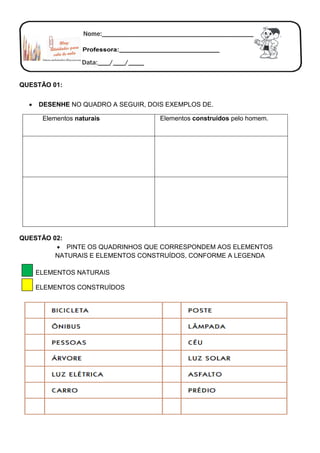 QUESTÃO 01:
 DESENHE NO QUADRO A SEGUIR, DOIS EXEMPLOS DE.
QUESTÃO 02:
 PINTE OS QUADRINHOS QUE CORRESPONDEM AOS ELEMENTOS
NATURAIS E ELEMENTOS CONSTRUÍDOS, CONFORME A LEGENDA
ELEMENTOS NATURAIS
ELEMENTOS CONSTRUÍDOS
Elementos naturais Elementos construídos pelo homem.
 