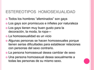 ESTEREOTIPOS HOMOSEXUALIDAD
 Todos los hombres “afeminados” son gays
 Los gays son promiscuos e infieles por naturaleza
 Los gays tienen muy buen gusto para la
decoración, la moda, la ropa---
 La homosexualidad es un vicio
 Algunas personas se hacen homosexuales porque
tienen serias dificultades para establecer relaciones
con personas del sexo contrario.
 La persona homosexual desea cambiar de sexo
 Una persona homosexual desea sexualmente a
todas las personas de su mismo sexo.
 