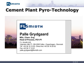 06-08-28
Cement Plant
Cement Plant Pyro
Pyro-
-Technology
Technology
Palle Grydgaard
MSc, Chem. Eng.
Head of Process, PD1-P1
F.L.Smidth A/S
Vigerslev Allé 77 • DK-2500 Valby • Copenhagen • Denmark
Tel +45 36 18 10 00 • Direct line +45 36 18 20 63
Fax +45 36 17 10 91
palle.grydgaard@flsmidth.com
 