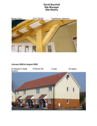 David Burchell
Site Manager
Site History
Rouse Farm £147,220.00 Farmhouse extension
January 2006 to August 2006
St Stephen’s Walk, £736,527.00 8 units 30 weeks
Ashford
 