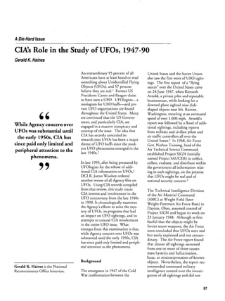 A Die-Hard Issue

GINs Role in the

Study of UFOs,

1947-90

Gerald K. Haines

95 percent of all
least heard or read

United States and the Soviet Union

something about Unidentified Flying
Objects (UFOs), and 57 percent
believe they are real. Former US

ings. The first report of a flying
saucer over the United States came

Presidents Carter and

Arnold, a private pilot and reputable
businessman, while looking for a

An

extraordinary

Americans have

have

at

claim

Reagan

UFO. UFOlogistsa
for UFO buffsand pri
neologism
vate UFO organizations are found
to

seen a

the United States.

throughout
are

While Agency concern
UFOs

was

ment,
over

substantial until

the

early 1950s, CIA has
since paid only limited and
peripheral attention to the
phenomena.

9

Many

convinced that the US Govern
and

engaged

particularly CIA,

in

a

massive

are

conspiracy

and

coverup of the issue. The idea that
CIA has secretly concealed its
research into UFOs has been

a

major

theme of UFO buffs since the mod
ern

UFO

phenomena emerged

in the

late 1940s.2

also

on

saw

being pressured by

for the release of addi

tional CIA information

on

UFOs,3

James Woolsey ordered

another review of all
UFOs.

Using

Agency

CIA records

files

sight

downed

plane sighted nine diskshaped objects near Mt. Rainier,
Washington, traveling at an estimated
speed of over 1,000 mph. Arnolds
report was followed by a flood of addi
tional sightings, including reports
from military and civilian pilots and
air traffic controllers all
United States.4 In
Gen. Nathan

over

1948,

Twining,

Air Technical Service

the

Air Force

head of the

Command,

efforts

to

collate, evaluate, and distribute within
the government all information relat
ing to such sightings, on the premise

national

might

security

be real and of

concern.5

compiled

UFO controversy from the late 1940s
to 1990. It chronologically examines

Agencys

Project SIGN (initially
Project SAUCER) to collect,

that UFOs
on

from that review, this study traces
CIA interest and involvement in the

the

of UFO

established

In late 1993, after

DCI R.

wave

24 June 1947, when Kenneth

named

UFOlogists

the first

solve the mys

tery of UFOs, its programs that had
an impact on UFO sightings, and its

attempts to conceal CIA involvement
in the entire UFO issue. What
emerges from this examination is that,
while Agency concern over UFOs was

substantial until the

early 1950s, CIA
has since paid only limited and periph
eral attention to the phenomena.

The Technical

Intelligence

Division

of the Air Material Command

(AMC) at Wright Field (later
Wright-Patterson Air Force Base) in
Dayton, Ohio, assumed control of
Project SIGN and began its work on
23 January 1948. Although at first
fearful that the objects might be
Soviet
soon

secret

weapons, the Air Force
were real

concluded that UFOs

but easily explained and not extraor
dinary. The Air Force report found
that almost all sightings stemmed
from

one or more

of three

causes:

hysteria and hallucination,
hoax, or misinterpretation of known
objects. Nevertheless, the report rec
ommended continued military
intelligence control over the investi
gation of all sightings and did not
mass

Background
Gerald K. Haines is the National
Reconnaissance Office historian.

The emergence in 1947 of the Cold
War confrontation between the

67

 