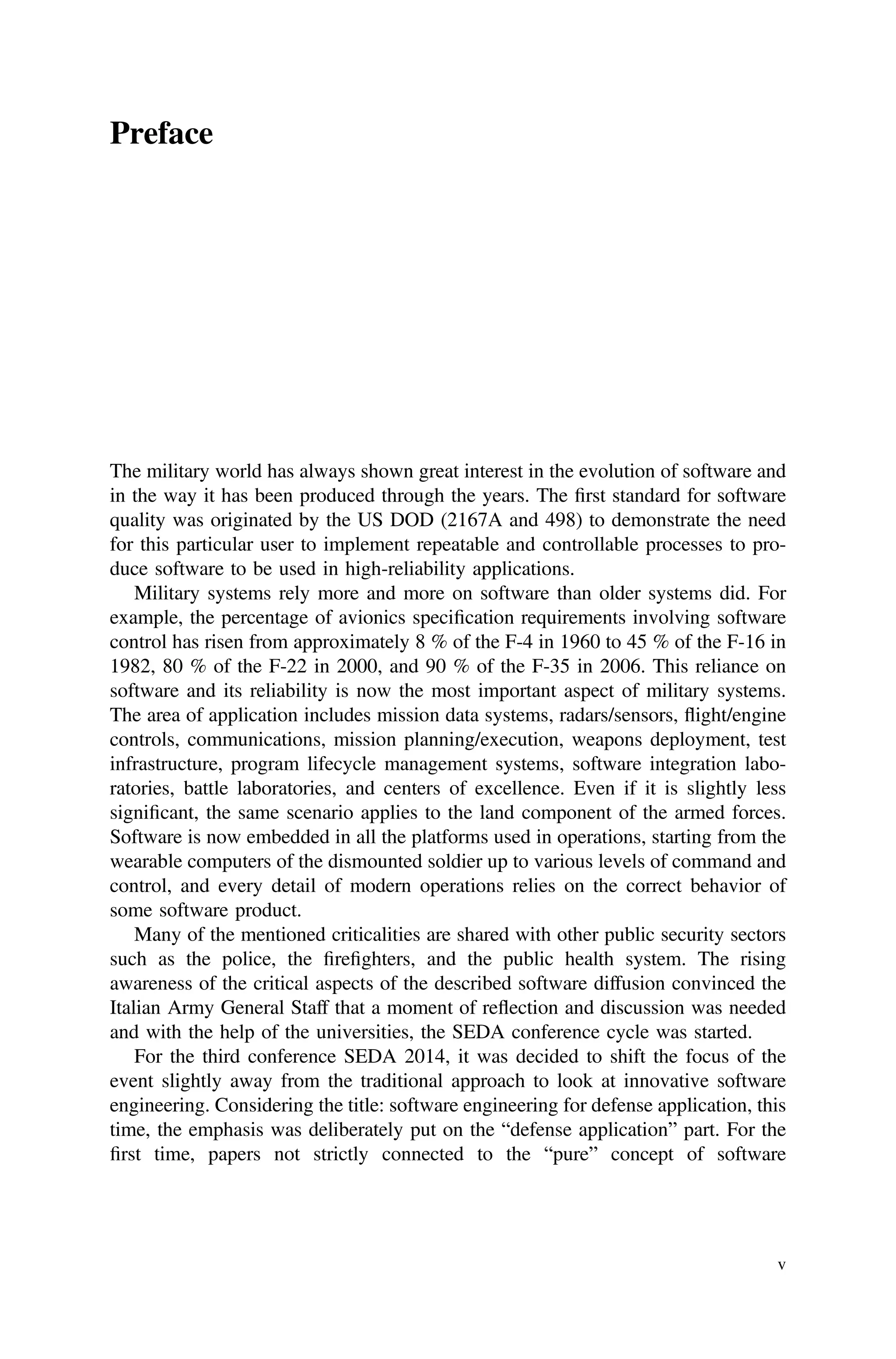 Preface
The military world has always shown great interest in the evolution of software and
in the way it has been produced through the years. The ﬁrst standard for software
quality was originated by the US DOD (2167A and 498) to demonstrate the need
for this particular user to implement repeatable and controllable processes to pro-
duce software to be used in high-reliability applications.
Military systems rely more and more on software than older systems did. For
example, the percentage of avionics speciﬁcation requirements involving software
control has risen from approximately 8 % of the F-4 in 1960 to 45 % of the F-16 in
1982, 80 % of the F-22 in 2000, and 90 % of the F-35 in 2006. This reliance on
software and its reliability is now the most important aspect of military systems.
The area of application includes mission data systems, radars/sensors, flight/engine
controls, communications, mission planning/execution, weapons deployment, test
infrastructure, program lifecycle management systems, software integration labo-
ratories, battle laboratories, and centers of excellence. Even if it is slightly less
signiﬁcant, the same scenario applies to the land component of the armed forces.
Software is now embedded in all the platforms used in operations, starting from the
wearable computers of the dismounted soldier up to various levels of command and
control, and every detail of modern operations relies on the correct behavior of
some software product.
Many of the mentioned criticalities are shared with other public security sectors
such as the police, the ﬁreﬁghters, and the public health system. The rising
awareness of the critical aspects of the described software diffusion convinced the
Italian Army General Staff that a moment of reflection and discussion was needed
and with the help of the universities, the SEDA conference cycle was started.
For the third conference SEDA 2014, it was decided to shift the focus of the
event slightly away from the traditional approach to look at innovative software
engineering. Considering the title: software engineering for defense application, this
time, the emphasis was deliberately put on the “defense application” part. For the
ﬁrst time, papers not strictly connected to the “pure” concept of software
v
 
