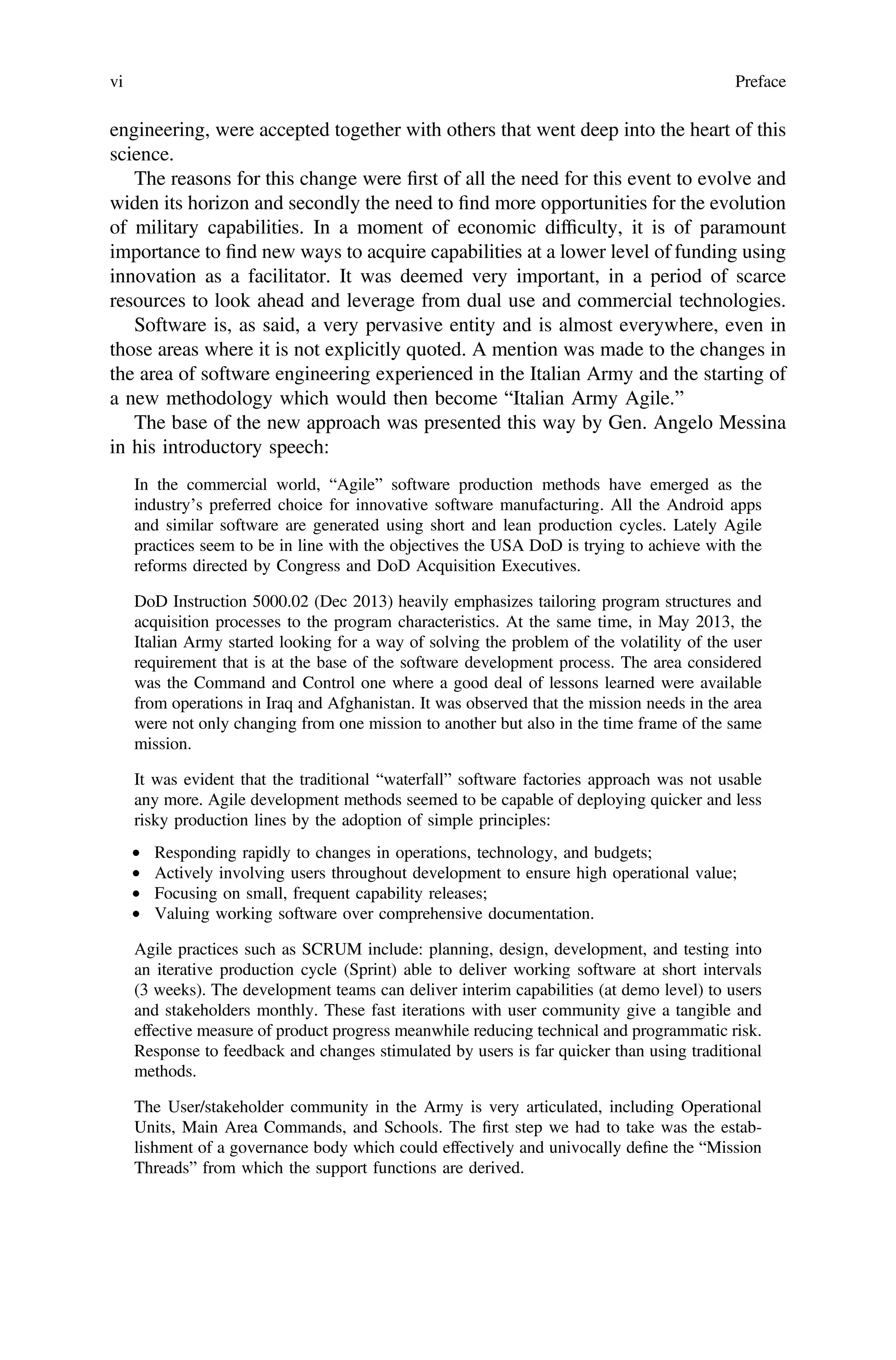 engineering, were accepted together with others that went deep into the heart of this
science.
The reasons for this change were ﬁrst of all the need for this event to evolve and
widen its horizon and secondly the need to ﬁnd more opportunities for the evolution
of military capabilities. In a moment of economic difﬁculty, it is of paramount
importance to ﬁnd new ways to acquire capabilities at a lower level of funding using
innovation as a facilitator. It was deemed very important, in a period of scarce
resources to look ahead and leverage from dual use and commercial technologies.
Software is, as said, a very pervasive entity and is almost everywhere, even in
those areas where it is not explicitly quoted. A mention was made to the changes in
the area of software engineering experienced in the Italian Army and the starting of
a new methodology which would then become “Italian Army Agile.”
The base of the new approach was presented this way by Gen. Angelo Messina
in his introductory speech:
In the commercial world, “Agile” software production methods have emerged as the
industry’s preferred choice for innovative software manufacturing. All the Android apps
and similar software are generated using short and lean production cycles. Lately Agile
practices seem to be in line with the objectives the USA DoD is trying to achieve with the
reforms directed by Congress and DoD Acquisition Executives.
DoD Instruction 5000.02 (Dec 2013) heavily emphasizes tailoring program structures and
acquisition processes to the program characteristics. At the same time, in May 2013, the
Italian Army started looking for a way of solving the problem of the volatility of the user
requirement that is at the base of the software development process. The area considered
was the Command and Control one where a good deal of lessons learned were available
from operations in Iraq and Afghanistan. It was observed that the mission needs in the area
were not only changing from one mission to another but also in the time frame of the same
mission.
It was evident that the traditional “waterfall” software factories approach was not usable
any more. Agile development methods seemed to be capable of deploying quicker and less
risky production lines by the adoption of simple principles:
• Responding rapidly to changes in operations, technology, and budgets;
• Actively involving users throughout development to ensure high operational value;
• Focusing on small, frequent capability releases;
• Valuing working software over comprehensive documentation.
Agile practices such as SCRUM include: planning, design, development, and testing into
an iterative production cycle (Sprint) able to deliver working software at short intervals
(3 weeks). The development teams can deliver interim capabilities (at demo level) to users
and stakeholders monthly. These fast iterations with user community give a tangible and
effective measure of product progress meanwhile reducing technical and programmatic risk.
Response to feedback and changes stimulated by users is far quicker than using traditional
methods.
The User/stakeholder community in the Army is very articulated, including Operational
Units, Main Area Commands, and Schools. The ﬁrst step we had to take was the estab-
lishment of a governance body which could effectively and univocally deﬁne the “Mission
Threads” from which the support functions are derived.
vi Preface
 