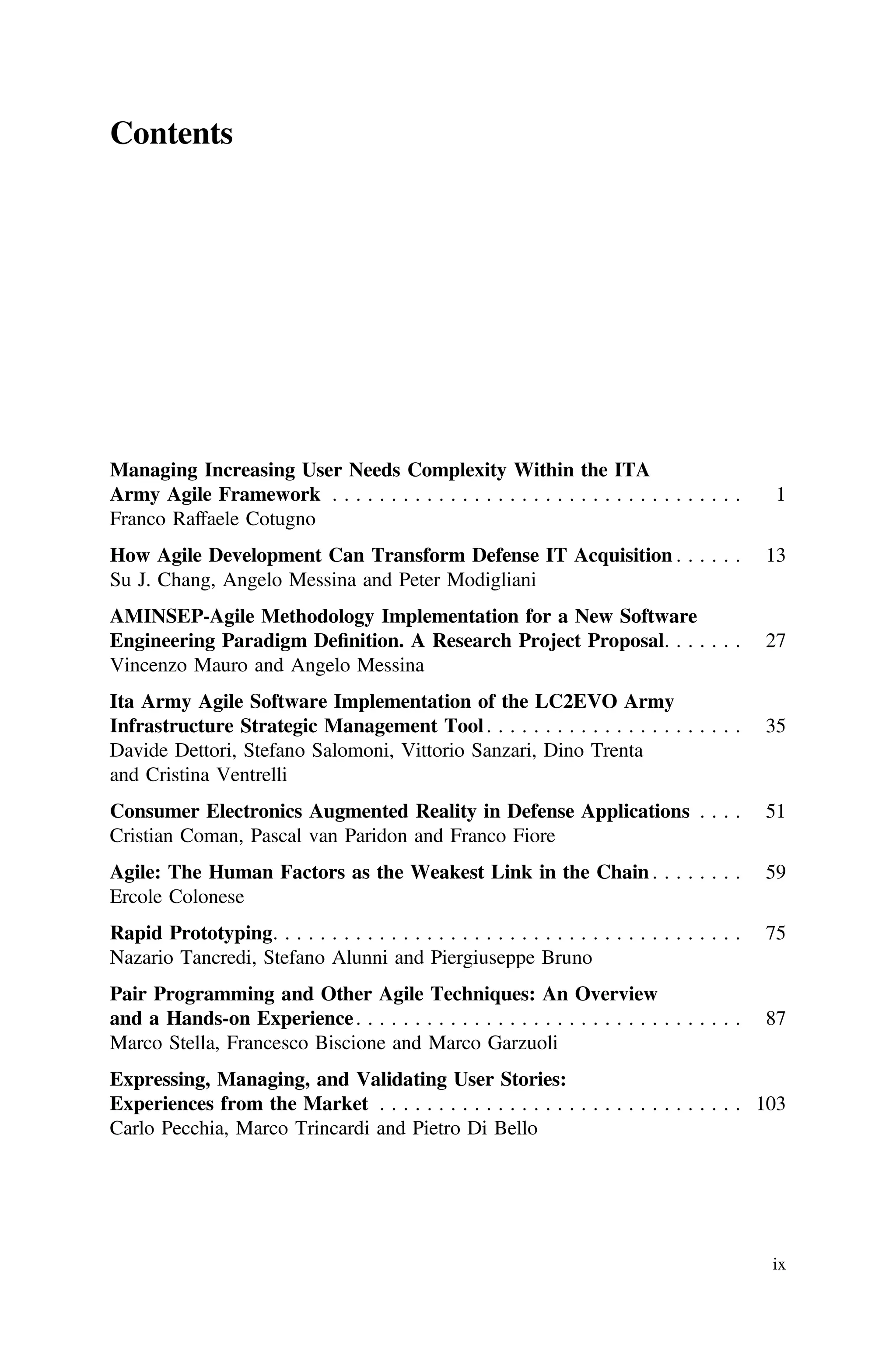Contents
Managing Increasing User Needs Complexity Within the ITA
Army Agile Framework . . . . . . . . . . . . . . . . . . . . . . . . . . . . . . . . . . . 1
Franco Raffaele Cotugno
How Agile Development Can Transform Defense IT Acquisition . . . . . . 13
Su J. Chang, Angelo Messina and Peter Modigliani
AMINSEP-Agile Methodology Implementation for a New Software
Engineering Paradigm Deﬁnition. A Research Project Proposal. . . . . . . 27
Vincenzo Mauro and Angelo Messina
Ita Army Agile Software Implementation of the LC2EVO Army
Infrastructure Strategic Management Tool. . . . . . . . . . . . . . . . . . . . . . 35
Davide Dettori, Stefano Salomoni, Vittorio Sanzari, Dino Trenta
and Cristina Ventrelli
Consumer Electronics Augmented Reality in Defense Applications . . . . 51
Cristian Coman, Pascal van Paridon and Franco Fiore
Agile: The Human Factors as the Weakest Link in the Chain . . . . . . . . 59
Ercole Colonese
Rapid Prototyping. . . . . . . . . . . . . . . . . . . . . . . . . . . . . . . . . . . . . . . . 75
Nazario Tancredi, Stefano Alunni and Piergiuseppe Bruno
Pair Programming and Other Agile Techniques: An Overview
and a Hands-on Experience. . . . . . . . . . . . . . . . . . . . . . . . . . . . . . . . . 87
Marco Stella, Francesco Biscione and Marco Garzuoli
Expressing, Managing, and Validating User Stories:
Experiences from the Market . . . . . . . . . . . . . . . . . . . . . . . . . . . . . . . 103
Carlo Pecchia, Marco Trincardi and Pietro Di Bello
ix
 