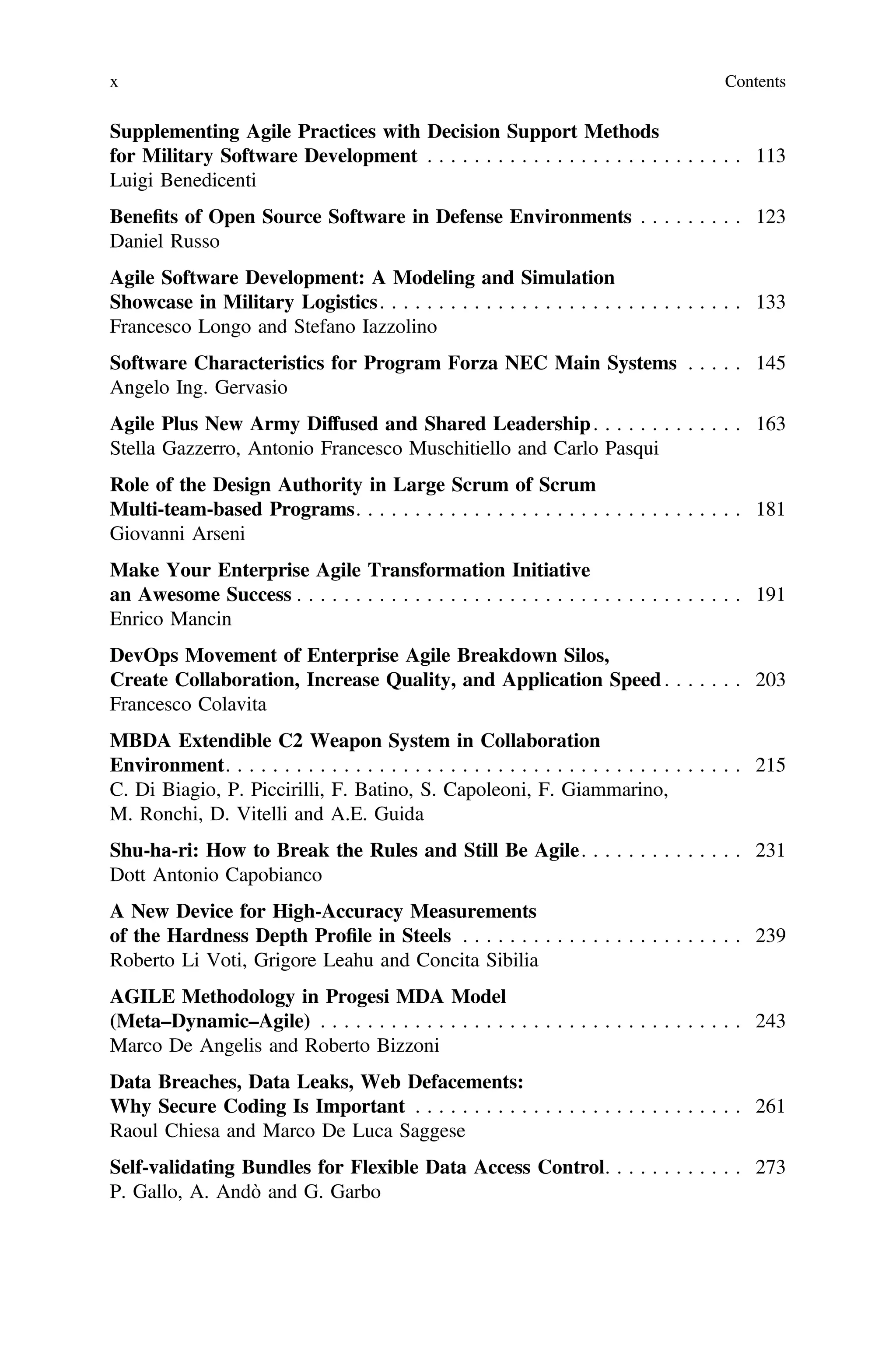 Supplementing Agile Practices with Decision Support Methods
for Military Software Development . . . . . . . . . . . . . . . . . . . . . . . . . . . 113
Luigi Benedicenti
Beneﬁts of Open Source Software in Defense Environments . . . . . . . . . 123
Daniel Russo
Agile Software Development: A Modeling and Simulation
Showcase in Military Logistics. . . . . . . . . . . . . . . . . . . . . . . . . . . . . . . 133
Francesco Longo and Stefano Iazzolino
Software Characteristics for Program Forza NEC Main Systems . . . . . 145
Angelo Ing. Gervasio
Agile Plus New Army Diffused and Shared Leadership. . . . . . . . . . . . . 163
Stella Gazzerro, Antonio Francesco Muschitiello and Carlo Pasqui
Role of the Design Authority in Large Scrum of Scrum
Multi-team-based Programs. . . . . . . . . . . . . . . . . . . . . . . . . . . . . . . . . 181
Giovanni Arseni
Make Your Enterprise Agile Transformation Initiative
an Awesome Success . . . . . . . . . . . . . . . . . . . . . . . . . . . . . . . . . . . . . . 191
Enrico Mancin
DevOps Movement of Enterprise Agile Breakdown Silos,
Create Collaboration, Increase Quality, and Application Speed . . . . . . . 203
Francesco Colavita
MBDA Extendible C2 Weapon System in Collaboration
Environment. . . . . . . . . . . . . . . . . . . . . . . . . . . . . . . . . . . . . . . . . . . . 215
C. Di Biagio, P. Piccirilli, F. Batino, S. Capoleoni, F. Giammarino,
M. Ronchi, D. Vitelli and A.E. Guida
Shu-ha-ri: How to Break the Rules and Still Be Agile. . . . . . . . . . . . . . 231
Dott Antonio Capobianco
A New Device for High-Accuracy Measurements
of the Hardness Depth Proﬁle in Steels . . . . . . . . . . . . . . . . . . . . . . . . 239
Roberto Li Voti, Grigore Leahu and Concita Sibilia
AGILE Methodology in Progesi MDA Model
(Meta–Dynamic–Agile) . . . . . . . . . . . . . . . . . . . . . . . . . . . . . . . . . . . . 243
Marco De Angelis and Roberto Bizzoni
Data Breaches, Data Leaks, Web Defacements:
Why Secure Coding Is Important . . . . . . . . . . . . . . . . . . . . . . . . . . . . 261
Raoul Chiesa and Marco De Luca Saggese
Self-validating Bundles for Flexible Data Access Control. . . . . . . . . . . . 273
P. Gallo, A. Andò and G. Garbo
x Contents
 