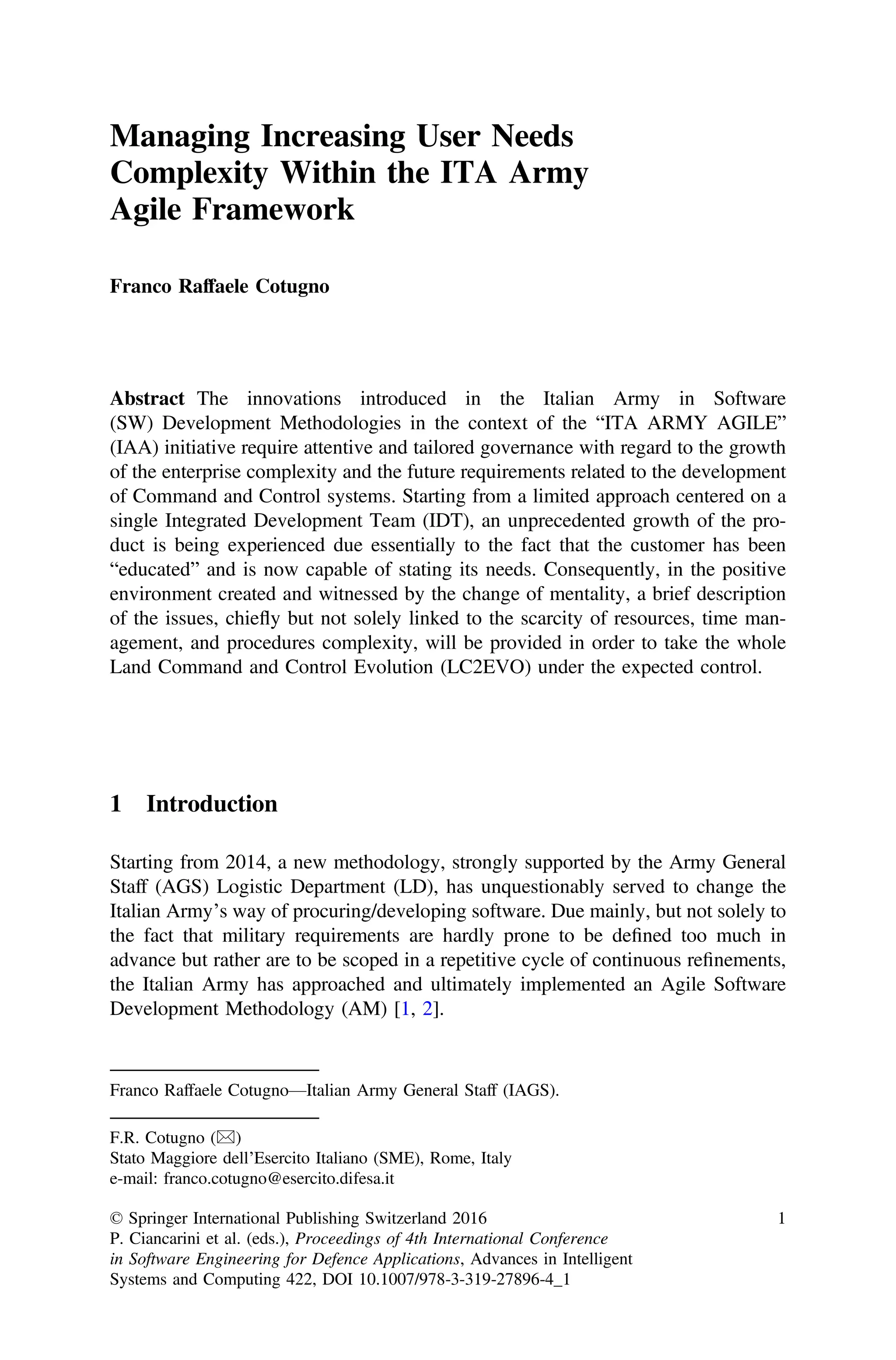 Managing Increasing User Needs
Complexity Within the ITA Army
Agile Framework
Franco Raffaele Cotugno
Abstract The innovations introduced in the Italian Army in Software
(SW) Development Methodologies in the context of the “ITA ARMY AGILE”
(IAA) initiative require attentive and tailored governance with regard to the growth
of the enterprise complexity and the future requirements related to the development
of Command and Control systems. Starting from a limited approach centered on a
single Integrated Development Team (IDT), an unprecedented growth of the pro-
duct is being experienced due essentially to the fact that the customer has been
“educated” and is now capable of stating its needs. Consequently, in the positive
environment created and witnessed by the change of mentality, a brief description
of the issues, chiefly but not solely linked to the scarcity of resources, time man-
agement, and procedures complexity, will be provided in order to take the whole
Land Command and Control Evolution (LC2EVO) under the expected control.
1 Introduction
Starting from 2014, a new methodology, strongly supported by the Army General
Staff (AGS) Logistic Department (LD), has unquestionably served to change the
Italian Army’s way of procuring/developing software. Due mainly, but not solely to
the fact that military requirements are hardly prone to be deﬁned too much in
advance but rather are to be scoped in a repetitive cycle of continuous reﬁnements,
the Italian Army has approached and ultimately implemented an Agile Software
Development Methodology (AM) [1, 2].
Franco Raffaele Cotugno—Italian Army General Staff (IAGS).
F.R. Cotugno (&)
Stato Maggiore dell’Esercito Italiano (SME), Rome, Italy
e-mail: franco.cotugno@esercito.difesa.it
© Springer International Publishing Switzerland 2016
P. Ciancarini et al. (eds.), Proceedings of 4th International Conference
in Software Engineering for Defence Applications, Advances in Intelligent
Systems and Computing 422, DOI 10.1007/978-3-319-27896-4_1
1
 