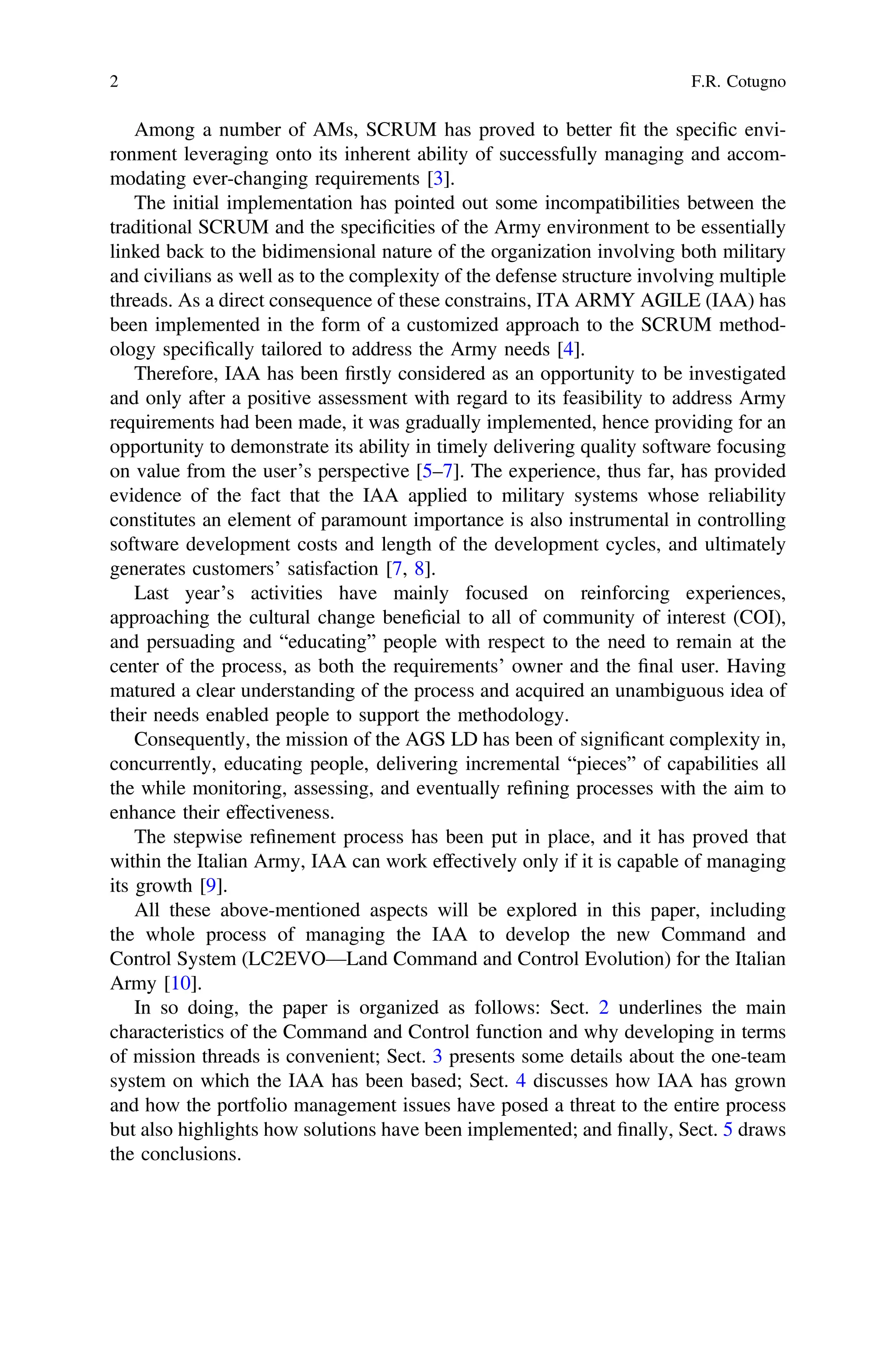 Among a number of AMs, SCRUM has proved to better ﬁt the speciﬁc envi-
ronment leveraging onto its inherent ability of successfully managing and accom-
modating ever-changing requirements [3].
The initial implementation has pointed out some incompatibilities between the
traditional SCRUM and the speciﬁcities of the Army environment to be essentially
linked back to the bidimensional nature of the organization involving both military
and civilians as well as to the complexity of the defense structure involving multiple
threads. As a direct consequence of these constrains, ITA ARMY AGILE (IAA) has
been implemented in the form of a customized approach to the SCRUM method-
ology speciﬁcally tailored to address the Army needs [4].
Therefore, IAA has been ﬁrstly considered as an opportunity to be investigated
and only after a positive assessment with regard to its feasibility to address Army
requirements had been made, it was gradually implemented, hence providing for an
opportunity to demonstrate its ability in timely delivering quality software focusing
on value from the user’s perspective [5–7]. The experience, thus far, has provided
evidence of the fact that the IAA applied to military systems whose reliability
constitutes an element of paramount importance is also instrumental in controlling
software development costs and length of the development cycles, and ultimately
generates customers’ satisfaction [7, 8].
Last year’s activities have mainly focused on reinforcing experiences,
approaching the cultural change beneﬁcial to all of community of interest (COI),
and persuading and “educating” people with respect to the need to remain at the
center of the process, as both the requirements’ owner and the ﬁnal user. Having
matured a clear understanding of the process and acquired an unambiguous idea of
their needs enabled people to support the methodology.
Consequently, the mission of the AGS LD has been of signiﬁcant complexity in,
concurrently, educating people, delivering incremental “pieces” of capabilities all
the while monitoring, assessing, and eventually reﬁning processes with the aim to
enhance their effectiveness.
The stepwise reﬁnement process has been put in place, and it has proved that
within the Italian Army, IAA can work effectively only if it is capable of managing
its growth [9].
All these above-mentioned aspects will be explored in this paper, including
the whole process of managing the IAA to develop the new Command and
Control System (LC2EVO—Land Command and Control Evolution) for the Italian
Army [10].
In so doing, the paper is organized as follows: Sect. 2 underlines the main
characteristics of the Command and Control function and why developing in terms
of mission threads is convenient; Sect. 3 presents some details about the one-team
system on which the IAA has been based; Sect. 4 discusses how IAA has grown
and how the portfolio management issues have posed a threat to the entire process
but also highlights how solutions have been implemented; and ﬁnally, Sect. 5 draws
the conclusions.
2 F.R. Cotugno
 