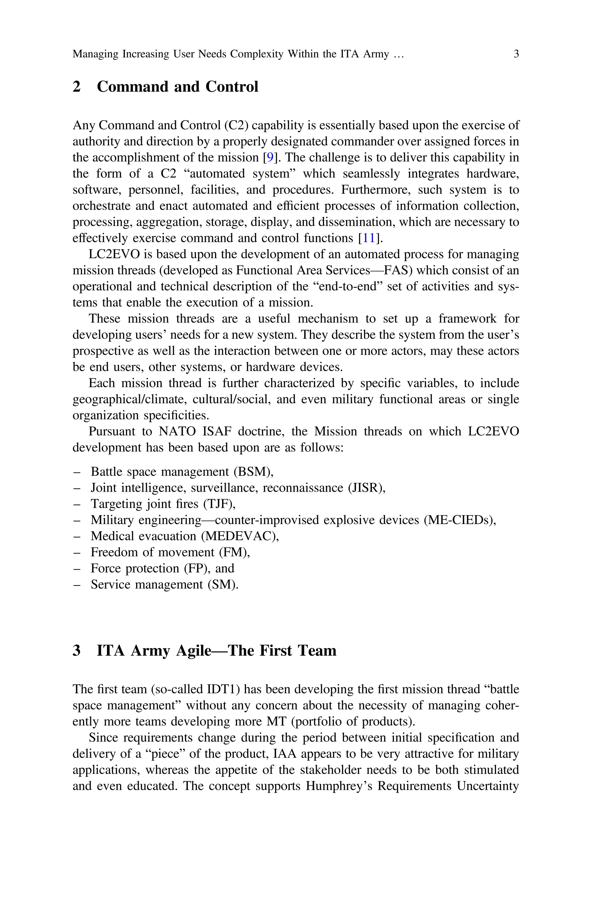 2 Command and Control
Any Command and Control (C2) capability is essentially based upon the exercise of
authority and direction by a properly designated commander over assigned forces in
the accomplishment of the mission [9]. The challenge is to deliver this capability in
the form of a C2 “automated system” which seamlessly integrates hardware,
software, personnel, facilities, and procedures. Furthermore, such system is to
orchestrate and enact automated and efﬁcient processes of information collection,
processing, aggregation, storage, display, and dissemination, which are necessary to
effectively exercise command and control functions [11].
LC2EVO is based upon the development of an automated process for managing
mission threads (developed as Functional Area Services—FAS) which consist of an
operational and technical description of the “end-to-end” set of activities and sys-
tems that enable the execution of a mission.
These mission threads are a useful mechanism to set up a framework for
developing users’ needs for a new system. They describe the system from the user’s
prospective as well as the interaction between one or more actors, may these actors
be end users, other systems, or hardware devices.
Each mission thread is further characterized by speciﬁc variables, to include
geographical/climate, cultural/social, and even military functional areas or single
organization speciﬁcities.
Pursuant to NATO ISAF doctrine, the Mission threads on which LC2EVO
development has been based upon are as follows:
– Battle space management (BSM),
– Joint intelligence, surveillance, reconnaissance (JISR),
– Targeting joint ﬁres (TJF),
– Military engineering—counter-improvised explosive devices (ME-CIEDs),
– Medical evacuation (MEDEVAC),
– Freedom of movement (FM),
– Force protection (FP), and
– Service management (SM).
3 ITA Army Agile—The First Team
The ﬁrst team (so-called IDT1) has been developing the ﬁrst mission thread “battle
space management” without any concern about the necessity of managing coher-
ently more teams developing more MT (portfolio of products).
Since requirements change during the period between initial speciﬁcation and
delivery of a “piece” of the product, IAA appears to be very attractive for military
applications, whereas the appetite of the stakeholder needs to be both stimulated
and even educated. The concept supports Humphrey’s Requirements Uncertainty
Managing Increasing User Needs Complexity Within the ITA Army … 3
 