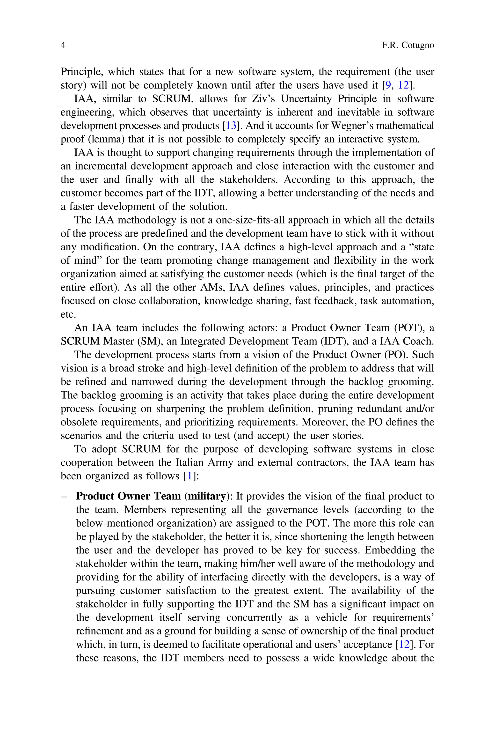 Principle, which states that for a new software system, the requirement (the user
story) will not be completely known until after the users have used it [9, 12].
IAA, similar to SCRUM, allows for Ziv’s Uncertainty Principle in software
engineering, which observes that uncertainty is inherent and inevitable in software
development processes and products [13]. And it accounts for Wegner’s mathematical
proof (lemma) that it is not possible to completely specify an interactive system.
IAA is thought to support changing requirements through the implementation of
an incremental development approach and close interaction with the customer and
the user and ﬁnally with all the stakeholders. According to this approach, the
customer becomes part of the IDT, allowing a better understanding of the needs and
a faster development of the solution.
The IAA methodology is not a one-size-ﬁts-all approach in which all the details
of the process are predeﬁned and the development team have to stick with it without
any modiﬁcation. On the contrary, IAA deﬁnes a high-level approach and a “state
of mind” for the team promoting change management and flexibility in the work
organization aimed at satisfying the customer needs (which is the ﬁnal target of the
entire effort). As all the other AMs, IAA deﬁnes values, principles, and practices
focused on close collaboration, knowledge sharing, fast feedback, task automation,
etc.
An IAA team includes the following actors: a Product Owner Team (POT), a
SCRUM Master (SM), an Integrated Development Team (IDT), and a IAA Coach.
The development process starts from a vision of the Product Owner (PO). Such
vision is a broad stroke and high-level deﬁnition of the problem to address that will
be reﬁned and narrowed during the development through the backlog grooming.
The backlog grooming is an activity that takes place during the entire development
process focusing on sharpening the problem deﬁnition, pruning redundant and/or
obsolete requirements, and prioritizing requirements. Moreover, the PO deﬁnes the
scenarios and the criteria used to test (and accept) the user stories.
To adopt SCRUM for the purpose of developing software systems in close
cooperation between the Italian Army and external contractors, the IAA team has
been organized as follows [1]:
– Product Owner Team (military): It provides the vision of the ﬁnal product to
the team. Members representing all the governance levels (according to the
below-mentioned organization) are assigned to the POT. The more this role can
be played by the stakeholder, the better it is, since shortening the length between
the user and the developer has proved to be key for success. Embedding the
stakeholder within the team, making him/her well aware of the methodology and
providing for the ability of interfacing directly with the developers, is a way of
pursuing customer satisfaction to the greatest extent. The availability of the
stakeholder in fully supporting the IDT and the SM has a signiﬁcant impact on
the development itself serving concurrently as a vehicle for requirements’
reﬁnement and as a ground for building a sense of ownership of the ﬁnal product
which, in turn, is deemed to facilitate operational and users’ acceptance [12]. For
these reasons, the IDT members need to possess a wide knowledge about the
4 F.R. Cotugno
 