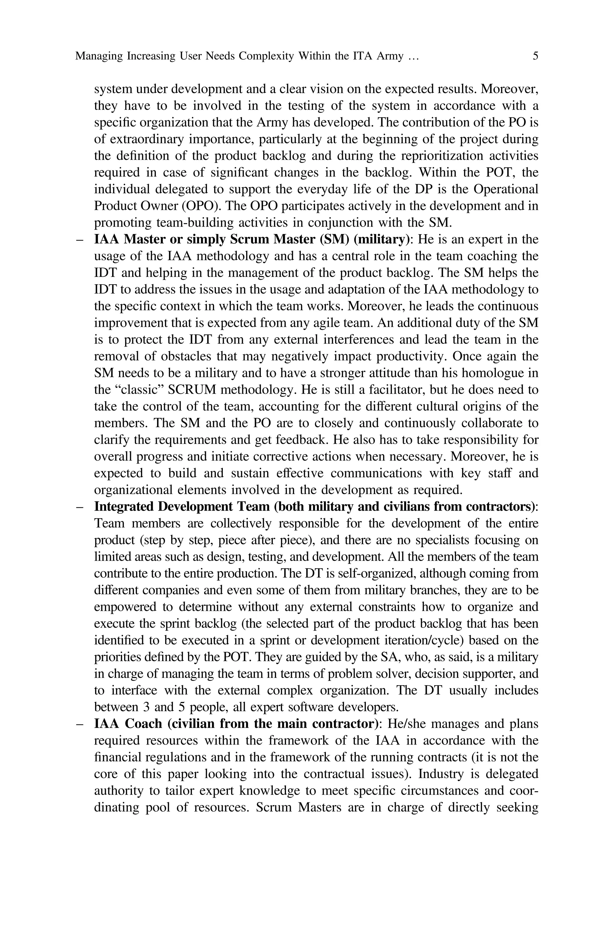 system under development and a clear vision on the expected results. Moreover,
they have to be involved in the testing of the system in accordance with a
speciﬁc organization that the Army has developed. The contribution of the PO is
of extraordinary importance, particularly at the beginning of the project during
the deﬁnition of the product backlog and during the reprioritization activities
required in case of signiﬁcant changes in the backlog. Within the POT, the
individual delegated to support the everyday life of the DP is the Operational
Product Owner (OPO). The OPO participates actively in the development and in
promoting team-building activities in conjunction with the SM.
– IAA Master or simply Scrum Master (SM) (military): He is an expert in the
usage of the IAA methodology and has a central role in the team coaching the
IDT and helping in the management of the product backlog. The SM helps the
IDT to address the issues in the usage and adaptation of the IAA methodology to
the speciﬁc context in which the team works. Moreover, he leads the continuous
improvement that is expected from any agile team. An additional duty of the SM
is to protect the IDT from any external interferences and lead the team in the
removal of obstacles that may negatively impact productivity. Once again the
SM needs to be a military and to have a stronger attitude than his homologue in
the “classic” SCRUM methodology. He is still a facilitator, but he does need to
take the control of the team, accounting for the different cultural origins of the
members. The SM and the PO are to closely and continuously collaborate to
clarify the requirements and get feedback. He also has to take responsibility for
overall progress and initiate corrective actions when necessary. Moreover, he is
expected to build and sustain effective communications with key staff and
organizational elements involved in the development as required.
– Integrated Development Team (both military and civilians from contractors):
Team members are collectively responsible for the development of the entire
product (step by step, piece after piece), and there are no specialists focusing on
limited areas such as design, testing, and development. All the members of the team
contribute to the entire production. The DT is self-organized, although coming from
different companies and even some of them from military branches, they are to be
empowered to determine without any external constraints how to organize and
execute the sprint backlog (the selected part of the product backlog that has been
identiﬁed to be executed in a sprint or development iteration/cycle) based on the
priorities deﬁned by the POT. They are guided by the SA, who, as said, is a military
in charge of managing the team in terms of problem solver, decision supporter, and
to interface with the external complex organization. The DT usually includes
between 3 and 5 people, all expert software developers.
– IAA Coach (civilian from the main contractor): He/she manages and plans
required resources within the framework of the IAA in accordance with the
ﬁnancial regulations and in the framework of the running contracts (it is not the
core of this paper looking into the contractual issues). Industry is delegated
authority to tailor expert knowledge to meet speciﬁc circumstances and coor-
dinating pool of resources. Scrum Masters are in charge of directly seeking
Managing Increasing User Needs Complexity Within the ITA Army … 5
 