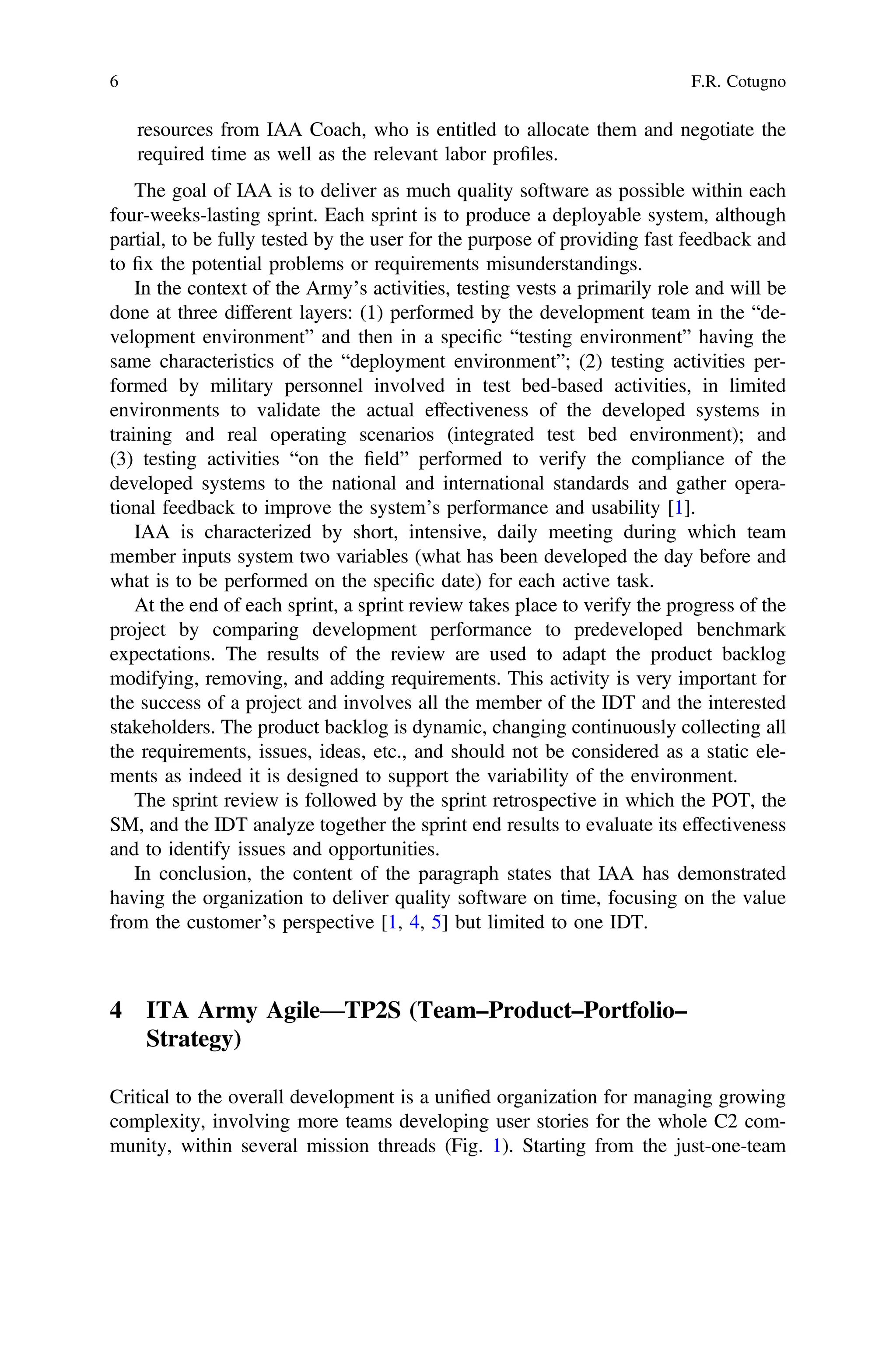 resources from IAA Coach, who is entitled to allocate them and negotiate the
required time as well as the relevant labor proﬁles.
The goal of IAA is to deliver as much quality software as possible within each
four-weeks-lasting sprint. Each sprint is to produce a deployable system, although
partial, to be fully tested by the user for the purpose of providing fast feedback and
to ﬁx the potential problems or requirements misunderstandings.
In the context of the Army’s activities, testing vests a primarily role and will be
done at three different layers: (1) performed by the development team in the “de-
velopment environment” and then in a speciﬁc “testing environment” having the
same characteristics of the “deployment environment”; (2) testing activities per-
formed by military personnel involved in test bed-based activities, in limited
environments to validate the actual effectiveness of the developed systems in
training and real operating scenarios (integrated test bed environment); and
(3) testing activities “on the ﬁeld” performed to verify the compliance of the
developed systems to the national and international standards and gather opera-
tional feedback to improve the system’s performance and usability [1].
IAA is characterized by short, intensive, daily meeting during which team
member inputs system two variables (what has been developed the day before and
what is to be performed on the speciﬁc date) for each active task.
At the end of each sprint, a sprint review takes place to verify the progress of the
project by comparing development performance to predeveloped benchmark
expectations. The results of the review are used to adapt the product backlog
modifying, removing, and adding requirements. This activity is very important for
the success of a project and involves all the member of the IDT and the interested
stakeholders. The product backlog is dynamic, changing continuously collecting all
the requirements, issues, ideas, etc., and should not be considered as a static ele-
ments as indeed it is designed to support the variability of the environment.
The sprint review is followed by the sprint retrospective in which the POT, the
SM, and the IDT analyze together the sprint end results to evaluate its effectiveness
and to identify issues and opportunities.
In conclusion, the content of the paragraph states that IAA has demonstrated
having the organization to deliver quality software on time, focusing on the value
from the customer’s perspective [1, 4, 5] but limited to one IDT.
4 ITA Army Agile—TP2S (Team–Product–Portfolio–
Strategy)
Critical to the overall development is a uniﬁed organization for managing growing
complexity, involving more teams developing user stories for the whole C2 com-
munity, within several mission threads (Fig. 1). Starting from the just-one-team
6 F.R. Cotugno
 