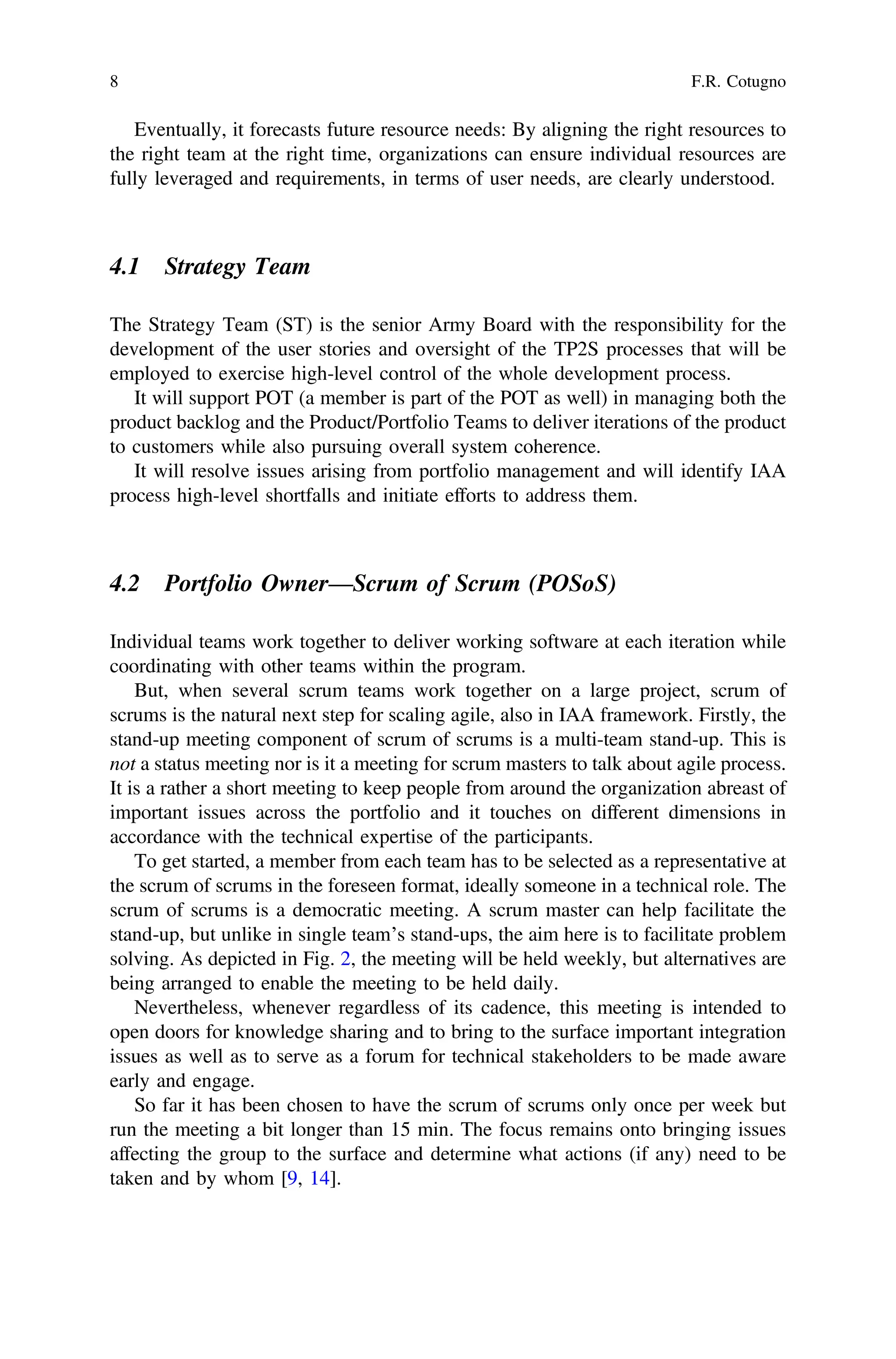 Eventually, it forecasts future resource needs: By aligning the right resources to
the right team at the right time, organizations can ensure individual resources are
fully leveraged and requirements, in terms of user needs, are clearly understood.
4.1 Strategy Team
The Strategy Team (ST) is the senior Army Board with the responsibility for the
development of the user stories and oversight of the TP2S processes that will be
employed to exercise high-level control of the whole development process.
It will support POT (a member is part of the POT as well) in managing both the
product backlog and the Product/Portfolio Teams to deliver iterations of the product
to customers while also pursuing overall system coherence.
It will resolve issues arising from portfolio management and will identify IAA
process high-level shortfalls and initiate efforts to address them.
4.2 Portfolio Owner—Scrum of Scrum (POSoS)
Individual teams work together to deliver working software at each iteration while
coordinating with other teams within the program.
But, when several scrum teams work together on a large project, scrum of
scrums is the natural next step for scaling agile, also in IAA framework. Firstly, the
stand-up meeting component of scrum of scrums is a multi-team stand-up. This is
not a status meeting nor is it a meeting for scrum masters to talk about agile process.
It is a rather a short meeting to keep people from around the organization abreast of
important issues across the portfolio and it touches on different dimensions in
accordance with the technical expertise of the participants.
To get started, a member from each team has to be selected as a representative at
the scrum of scrums in the foreseen format, ideally someone in a technical role. The
scrum of scrums is a democratic meeting. A scrum master can help facilitate the
stand-up, but unlike in single team’s stand-ups, the aim here is to facilitate problem
solving. As depicted in Fig. 2, the meeting will be held weekly, but alternatives are
being arranged to enable the meeting to be held daily.
Nevertheless, whenever regardless of its cadence, this meeting is intended to
open doors for knowledge sharing and to bring to the surface important integration
issues as well as to serve as a forum for technical stakeholders to be made aware
early and engage.
So far it has been chosen to have the scrum of scrums only once per week but
run the meeting a bit longer than 15 min. The focus remains onto bringing issues
affecting the group to the surface and determine what actions (if any) need to be
taken and by whom [9, 14].
8 F.R. Cotugno
 