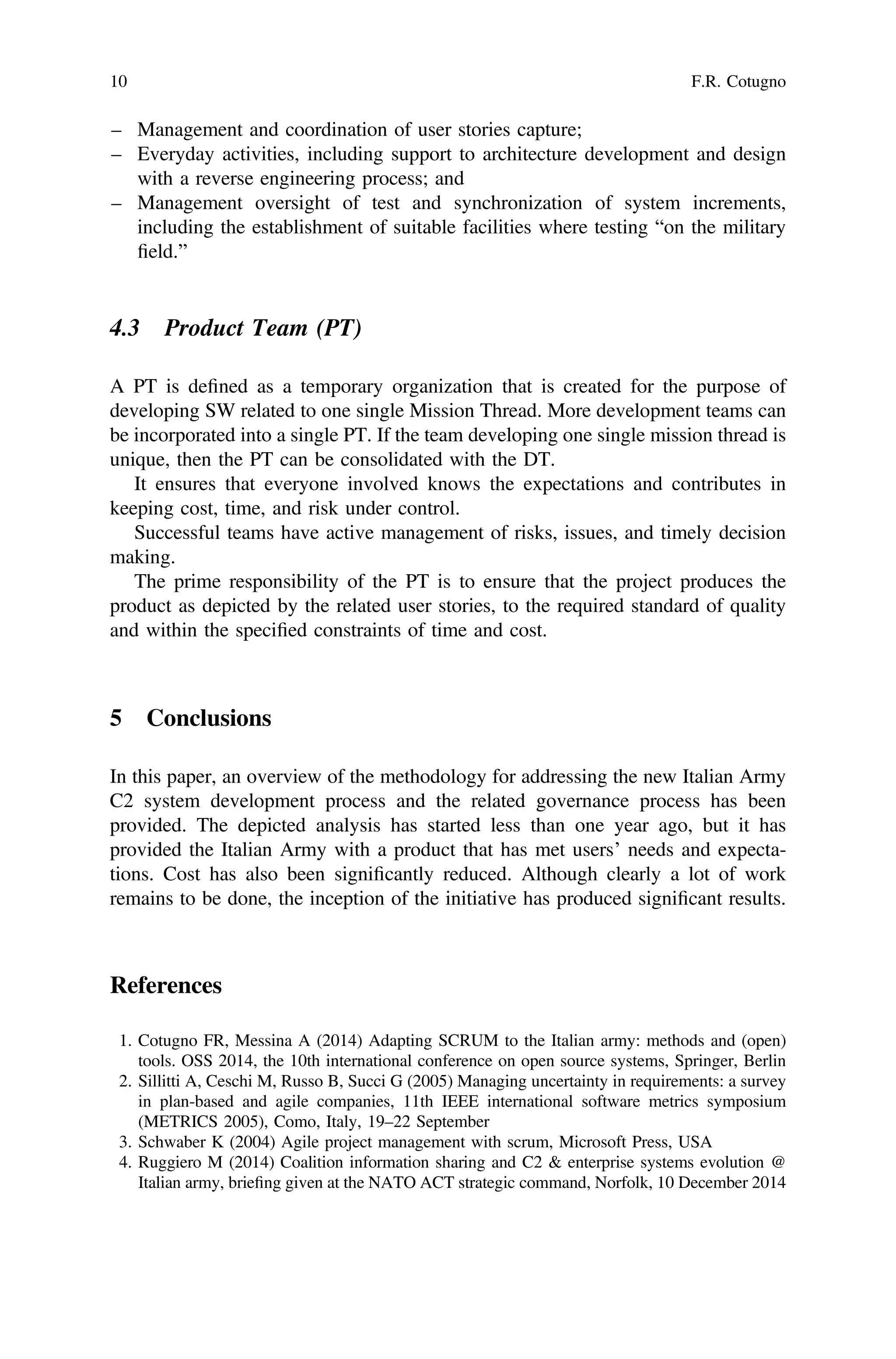 – Management and coordination of user stories capture;
– Everyday activities, including support to architecture development and design
with a reverse engineering process; and
– Management oversight of test and synchronization of system increments,
including the establishment of suitable facilities where testing “on the military
ﬁeld.”
4.3 Product Team (PT)
A PT is deﬁned as a temporary organization that is created for the purpose of
developing SW related to one single Mission Thread. More development teams can
be incorporated into a single PT. If the team developing one single mission thread is
unique, then the PT can be consolidated with the DT.
It ensures that everyone involved knows the expectations and contributes in
keeping cost, time, and risk under control.
Successful teams have active management of risks, issues, and timely decision
making.
The prime responsibility of the PT is to ensure that the project produces the
product as depicted by the related user stories, to the required standard of quality
and within the speciﬁed constraints of time and cost.
5 Conclusions
In this paper, an overview of the methodology for addressing the new Italian Army
C2 system development process and the related governance process has been
provided. The depicted analysis has started less than one year ago, but it has
provided the Italian Army with a product that has met users’ needs and expecta-
tions. Cost has also been signiﬁcantly reduced. Although clearly a lot of work
remains to be done, the inception of the initiative has produced signiﬁcant results.
References
1. Cotugno FR, Messina A (2014) Adapting SCRUM to the Italian army: methods and (open)
tools. OSS 2014, the 10th international conference on open source systems, Springer, Berlin
2. Sillitti A, Ceschi M, Russo B, Succi G (2005) Managing uncertainty in requirements: a survey
in plan-based and agile companies, 11th IEEE international software metrics symposium
(METRICS 2005), Como, Italy, 19–22 September
3. Schwaber K (2004) Agile project management with scrum, Microsoft Press, USA
4. Ruggiero M (2014) Coalition information sharing and C2 & enterprise systems evolution @
Italian army, brieﬁng given at the NATO ACT strategic command, Norfolk, 10 December 2014
10 F.R. Cotugno
 