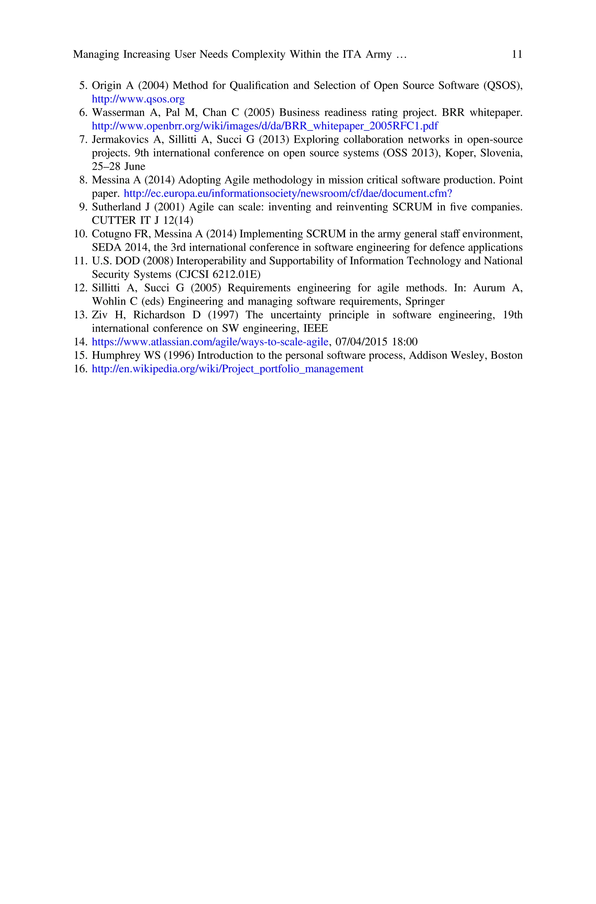 5. Origin A (2004) Method for Qualiﬁcation and Selection of Open Source Software (QSOS),
http://www.qsos.org
6. Wasserman A, Pal M, Chan C (2005) Business readiness rating project. BRR whitepaper.
http://www.openbrr.org/wiki/images/d/da/BRR_whitepaper_2005RFC1.pdf
7. Jermakovics A, Sillitti A, Succi G (2013) Exploring collaboration networks in open-source
projects. 9th international conference on open source systems (OSS 2013), Koper, Slovenia,
25–28 June
8. Messina A (2014) Adopting Agile methodology in mission critical software production. Point
paper. http://ec.europa.eu/informationsociety/newsroom/cf/dae/document.cfm?
9. Sutherland J (2001) Agile can scale: inventing and reinventing SCRUM in ﬁve companies.
CUTTER IT J 12(14)
10. Cotugno FR, Messina A (2014) Implementing SCRUM in the army general staff environment,
SEDA 2014, the 3rd international conference in software engineering for defence applications
11. U.S. DOD (2008) Interoperability and Supportability of Information Technology and National
Security Systems (CJCSI 6212.01E)
12. Sillitti A, Succi G (2005) Requirements engineering for agile methods. In: Aurum A,
Wohlin C (eds) Engineering and managing software requirements, Springer
13. Ziv H, Richardson D (1997) The uncertainty principle in software engineering, 19th
international conference on SW engineering, IEEE
14. https://www.atlassian.com/agile/ways-to-scale-agile, 07/04/2015 18:00
15. Humphrey WS (1996) Introduction to the personal software process, Addison Wesley, Boston
16. http://en.wikipedia.org/wiki/Project_portfolio_management
Managing Increasing User Needs Complexity Within the ITA Army … 11
 