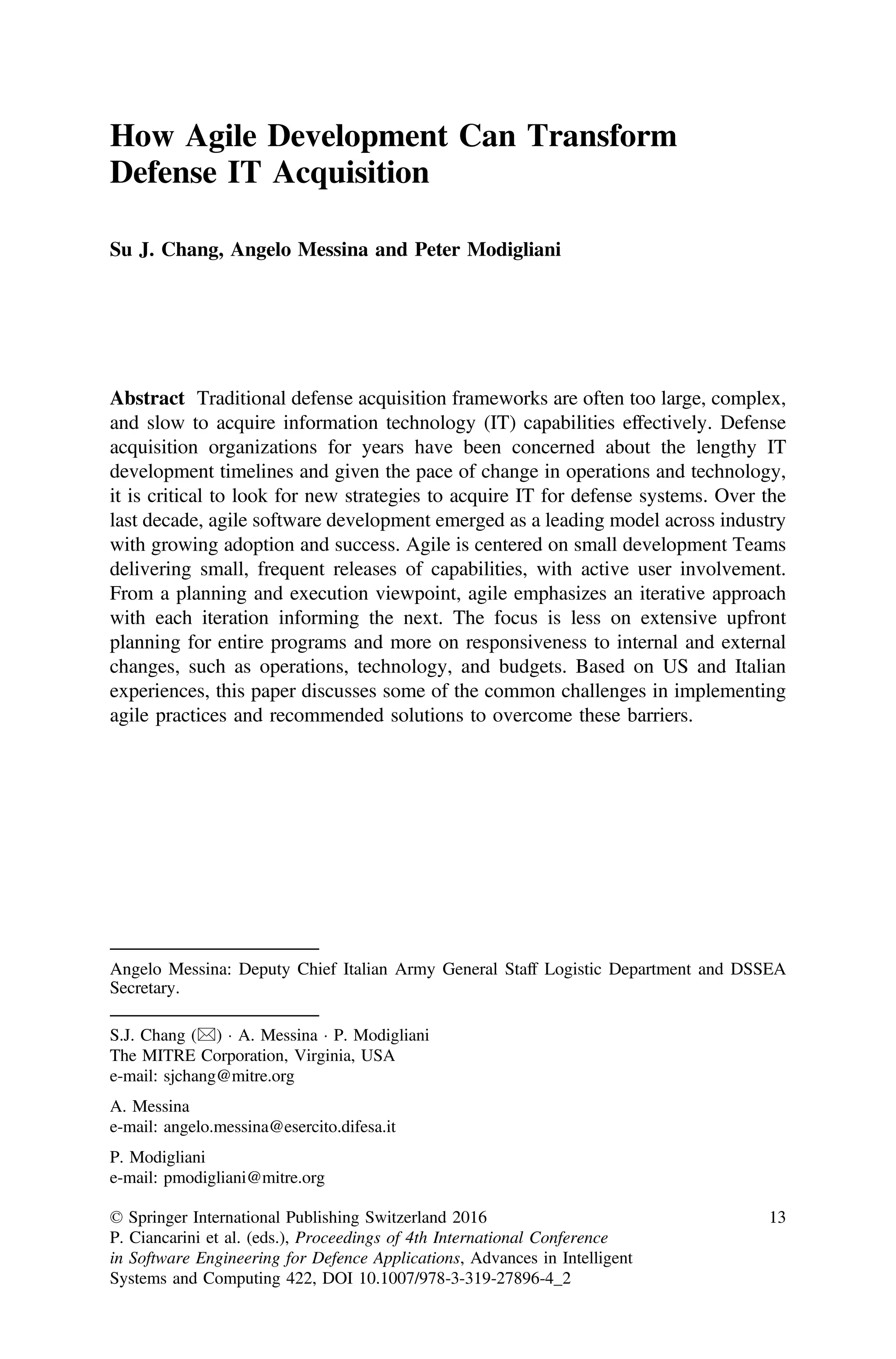 How Agile Development Can Transform
Defense IT Acquisition
Su J. Chang, Angelo Messina and Peter Modigliani
Abstract Traditional defense acquisition frameworks are often too large, complex,
and slow to acquire information technology (IT) capabilities effectively. Defense
acquisition organizations for years have been concerned about the lengthy IT
development timelines and given the pace of change in operations and technology,
it is critical to look for new strategies to acquire IT for defense systems. Over the
last decade, agile software development emerged as a leading model across industry
with growing adoption and success. Agile is centered on small development Teams
delivering small, frequent releases of capabilities, with active user involvement.
From a planning and execution viewpoint, agile emphasizes an iterative approach
with each iteration informing the next. The focus is less on extensive upfront
planning for entire programs and more on responsiveness to internal and external
changes, such as operations, technology, and budgets. Based on US and Italian
experiences, this paper discusses some of the common challenges in implementing
agile practices and recommended solutions to overcome these barriers.
Angelo Messina: Deputy Chief Italian Army General Staff Logistic Department and DSSEA
Secretary.
S.J. Chang (&)  A. Messina  P. Modigliani
The MITRE Corporation, Virginia, USA
e-mail: sjchang@mitre.org
A. Messina
e-mail: angelo.messina@esercito.difesa.it
P. Modigliani
e-mail: pmodigliani@mitre.org
© Springer International Publishing Switzerland 2016
P. Ciancarini et al. (eds.), Proceedings of 4th International Conference
in Software Engineering for Defence Applications, Advances in Intelligent
Systems and Computing 422, DOI 10.1007/978-3-319-27896-4_2
13
 