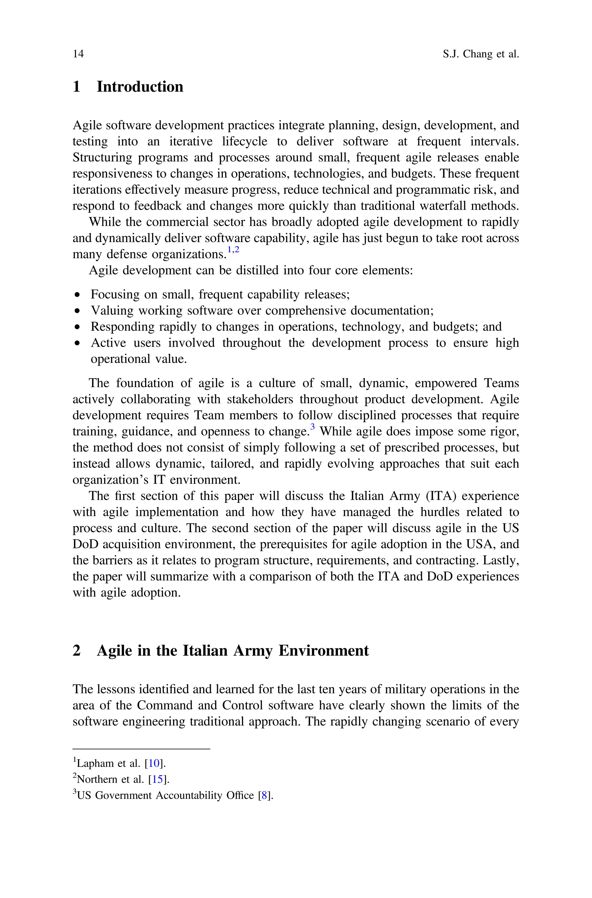 1 Introduction
Agile software development practices integrate planning, design, development, and
testing into an iterative lifecycle to deliver software at frequent intervals.
Structuring programs and processes around small, frequent agile releases enable
responsiveness to changes in operations, technologies, and budgets. These frequent
iterations effectively measure progress, reduce technical and programmatic risk, and
respond to feedback and changes more quickly than traditional waterfall methods.
While the commercial sector has broadly adopted agile development to rapidly
and dynamically deliver software capability, agile has just begun to take root across
many defense organizations.1,2
Agile development can be distilled into four core elements:
• Focusing on small, frequent capability releases;
• Valuing working software over comprehensive documentation;
• Responding rapidly to changes in operations, technology, and budgets; and
• Active users involved throughout the development process to ensure high
operational value.
The foundation of agile is a culture of small, dynamic, empowered Teams
actively collaborating with stakeholders throughout product development. Agile
development requires Team members to follow disciplined processes that require
training, guidance, and openness to change.3
While agile does impose some rigor,
the method does not consist of simply following a set of prescribed processes, but
instead allows dynamic, tailored, and rapidly evolving approaches that suit each
organization’s IT environment.
The ﬁrst section of this paper will discuss the Italian Army (ITA) experience
with agile implementation and how they have managed the hurdles related to
process and culture. The second section of the paper will discuss agile in the US
DoD acquisition environment, the prerequisites for agile adoption in the USA, and
the barriers as it relates to program structure, requirements, and contracting. Lastly,
the paper will summarize with a comparison of both the ITA and DoD experiences
with agile adoption.
2 Agile in the Italian Army Environment
The lessons identiﬁed and learned for the last ten years of military operations in the
area of the Command and Control software have clearly shown the limits of the
software engineering traditional approach. The rapidly changing scenario of every
1
Lapham et al. [10].
2
Northern et al. [15].
3
US Government Accountability Ofﬁce [8].
14 S.J. Chang et al.
 