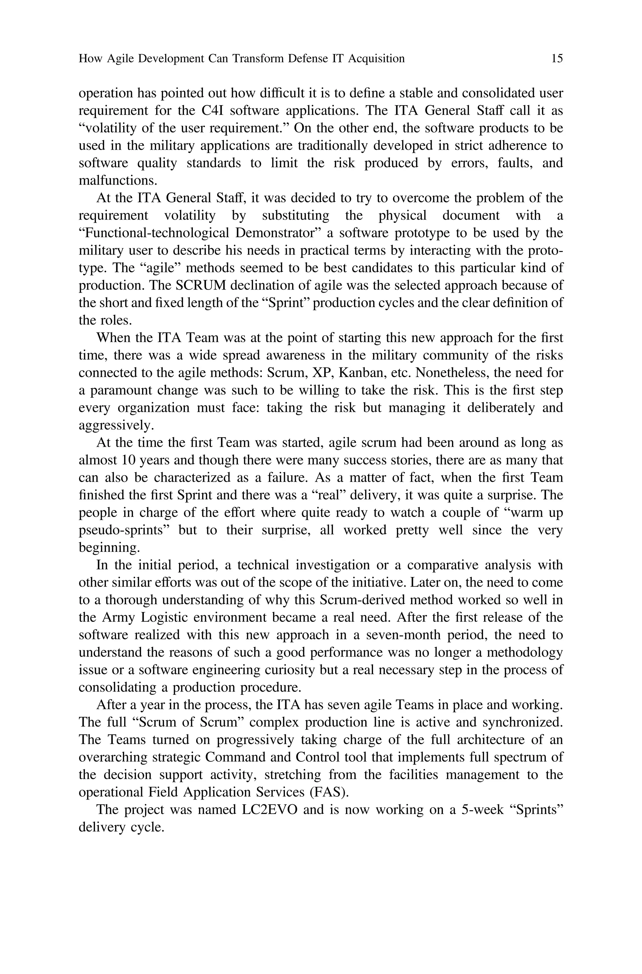 operation has pointed out how difﬁcult it is to deﬁne a stable and consolidated user
requirement for the C4I software applications. The ITA General Staff call it as
“volatility of the user requirement.” On the other end, the software products to be
used in the military applications are traditionally developed in strict adherence to
software quality standards to limit the risk produced by errors, faults, and
malfunctions.
At the ITA General Staff, it was decided to try to overcome the problem of the
requirement volatility by substituting the physical document with a
“Functional-technological Demonstrator” a software prototype to be used by the
military user to describe his needs in practical terms by interacting with the proto-
type. The “agile” methods seemed to be best candidates to this particular kind of
production. The SCRUM declination of agile was the selected approach because of
the short and ﬁxed length of the “Sprint” production cycles and the clear deﬁnition of
the roles.
When the ITA Team was at the point of starting this new approach for the ﬁrst
time, there was a wide spread awareness in the military community of the risks
connected to the agile methods: Scrum, XP, Kanban, etc. Nonetheless, the need for
a paramount change was such to be willing to take the risk. This is the ﬁrst step
every organization must face: taking the risk but managing it deliberately and
aggressively.
At the time the ﬁrst Team was started, agile scrum had been around as long as
almost 10 years and though there were many success stories, there are as many that
can also be characterized as a failure. As a matter of fact, when the ﬁrst Team
ﬁnished the ﬁrst Sprint and there was a “real” delivery, it was quite a surprise. The
people in charge of the effort where quite ready to watch a couple of “warm up
pseudo-sprints” but to their surprise, all worked pretty well since the very
beginning.
In the initial period, a technical investigation or a comparative analysis with
other similar efforts was out of the scope of the initiative. Later on, the need to come
to a thorough understanding of why this Scrum-derived method worked so well in
the Army Logistic environment became a real need. After the ﬁrst release of the
software realized with this new approach in a seven-month period, the need to
understand the reasons of such a good performance was no longer a methodology
issue or a software engineering curiosity but a real necessary step in the process of
consolidating a production procedure.
After a year in the process, the ITA has seven agile Teams in place and working.
The full “Scrum of Scrum” complex production line is active and synchronized.
The Teams turned on progressively taking charge of the full architecture of an
overarching strategic Command and Control tool that implements full spectrum of
the decision support activity, stretching from the facilities management to the
operational Field Application Services (FAS).
The project was named LC2EVO and is now working on a 5-week “Sprints”
delivery cycle.
How Agile Development Can Transform Defense IT Acquisition 15
 